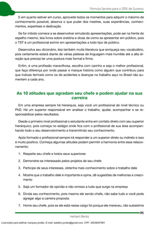 395
Fórmula Secreta para o DDS de Sucesso
Herbert Bento
E em quanto estiver em curso, aproveite todos os momentos para adquirir o máximo de
conhecimento possível, absorva o que puder dos mestres, suas experiências, conheci-
mentos, expertises e dedicação.
Se for inibido comece a se desenvolver simulando apresentações, pode ser na frente do
espelho mesmo, leia livros sobre oratória e dicas de como se apresentar em público, pois
o TST é um profissional exímio em apresentações a todo tipo de público.
Desenvolva seu dicionário, leia também muita literatura que enriqueça seu vocabulário,
pois certamente estará diante de várias plateias de linguagem mais humilde até a alta di-
reção que precisa ter uma postura mais formal e firme.
Enfim, é uma profissão maravilhosa, escolha com carinho e seja o melhor profissional,
que faça diferença por onde passar e marque história como alguém que contribuiu para
que índices terríveis como os de acidentes e doenças no trabalho aqui no Brasil não au-
mentem a cada ano.
As 10 atitudes que agradam seu chefe e podem ajudar na sua
carreira
Em uma empresa sempre há hierarquia, seja você um profissional de nível técnico ou
PhD. Há um superior responsável em analisar o trabalho, ajudar, acompanhar e se re-
sponsabilizar pelos resultados.
Desde o primeiro nível profissional o estudante entra em contato direto com seu superior
hierárquico, pois começa no estágio onde fica com o profissional de sua área acompan-
hando todo o seu desenvolvimento e transmitindo seu conhecimento.
Após formado o profissional sempre irá responder a um superior direto ou indireto e isso
é muito positivo. Conheça algumas atitudes podem permitir a harmonia entre esse relacio-
namento:
1. Respeite seu chefe e todos seus superiores
2. Demonstre-se interessado pelos projetos de seu chefe
3. Participe de seus interesses, obtenha mais conhecimento sobre o trabalho dele
4. Mostre que o trabalho dele é importante e opine, dê sugestões de melhorias e cresci-
mento
5. Seja um formador de opinião e não omisso a tudo que surge na empresa
6. Divida seu conhecimento, pois mesmo ele sendo chefe, não sabe tudo e você pode
agregar algo a carreira proposta
7. Honre seu chefe, pois se ele está nesse cargo foi porque ele mereceu, não subestime
Licenciado para adilmar marques jordão, E-mail: adailton.jordao@gmail.com, CPF: 30038267861
 