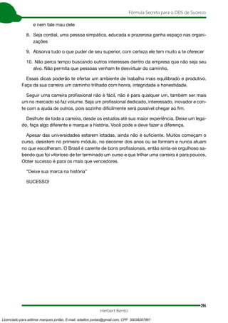 396
Fórmula Secreta para o DDS de Sucesso
Herbert Bento
e nem fale mau dele
8. Seja cordial, uma pessoa simpática, educada e prazerosa ganha espaço nas organi-
zações
9. Absorva tudo o que puder de seu superior, com certeza ele tem muito a te oferecer
10. Não perca tempo buscando outros interesses dentro da empresa que não seja seu
alvo. Não permita que pessoas venham te desvirtuar do caminho.
Essas dicas poderão te ofertar um ambiente de trabalho mais equilibrado e produtivo.
Faça da sua carreira um caminho trilhado com honra, integridade e honestidade.
Seguir uma carreira profissional não é fácil, não é para qualquer um, também ser mais
um no mercado só faz volume. Seja um profissional dedicado, interessado, inovador e con-
te com a ajuda de outros, pois sozinho dificilmente será possível chegar ao fim.
Desfrute de toda a carreira, desde os estudos até sua maior experiência. Deixe um lega-
do, faça algo diferente e marque a história. Você pode e deve fazer a diferença.
Apesar das universidades estarem lotadas, ainda não é suficiente. Muitos começam o
curso, desistem no primeiro módulo, no decorrer dos anos ou se formam e nunca atuam
no que escolheram. O Brasil é carente de bons profissionais, então sinta-se orgulhoso sa-
bendo que foi vitorioso de ter terminado um curso e que trilhar uma carreira é para poucos.
Obter sucesso é para os mais que vencedores.
“Deixe sua marca na história”
SUCESSO!
Licenciado para adilmar marques jordão, E-mail: adailton.jordao@gmail.com, CPF: 30038267861
 