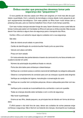 398
Fórmula Secreta para o DDS de Sucesso
Herbert Bento
Ônibus escolar: que precauções devemos tomar pela
segurança dos “pequeninos”?
O novo padrão de vida dos casais com filhos vem exigindo um nível mais alto de qual-
idade e quantidade. Com o advento da tecnologia a criança desde muito pequena já ad-
quiri equipamentos tecnológicos. Com esse padrão os filhos ficam muito tempo sem a
presença dos pais, pois os mesmos trabalham fora e ficam muito tempo ausentes.
Com isso muitas crianças estudam longe de casa, fazem diversos cursos e pela falta de
tempo muitos pais optam em transladar os filhos em peruas ou ônibus escolar. Mas os pais
devem ficar atentos a alguns itens de segurança para o transporte dos filhos.
Confiar o filho a um estranho requer alguns cuidados com a sua segurança.
São eles:
➢ Selo de vistoria anual colado no para-brisa
➢ Cartão de identificação do condutor/auxiliar fixado junto ao para-brisa
➢ Veículo com placa vermelha
➢ Pneus em bom estado
➢ Em toda extensão das partes laterais e traseiro da carroceria há uma faixa amarela com
a palavra escolar em preto
➢ Número da autorização da prefeitura fixada no veículo
➢ Porta dos dois lados para embarque e desembarque
➢ Verifique se o condutor possui a carteira nacional de habilitação na categoria adequada
➢ Observe o comportamento do condutor para com as crianças e quando está dirigindo
➢ Verifique as condições de higiene, manutenção e conservação do carro
➢ Verifique se o auxiliar tem condições psíquicas, éticas e adequadas para lidar com seu
filho
➢ Verifique junto a escola se é aconselhável e/ou conhecido o carro em questão
➢ Todas as crianças deverão estar sentadas e com o sinto de segurança
➢ Não haver superlotação
➢ Ensine ao seu filho, desde pequeno, as principais leis de trânsito em forma de brinca-
deira
É difícil passar o dia todo fora de casa, deixar aos cuidados de outras pessoas exige
confiança e segurança. Não é fácil em se tratando de crianças. Acompanhe as mudanças
Licenciado para adilmar marques jordão, E-mail: adailton.jordao@gmail.com, CPF: 30038267861
 