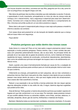 399
Fórmula Secreta para o DDS de Sucesso
Herbert Bento
que houver durante o ano letivo, converse com seu filho, pergunte com foi o dia, como foi
com os amiguinhos e se alguém brigou com ele.
Não deixe de participar das reuniões e decisões que são realizadas na escola. O estudo,
o aprendizado é muito importante, principalmente no início da vida da criança onde ela
começa a ter o discernimento, mas a segurança é essencial para esse bom desenvolvi-
mento. Converse com o tio(a) do ônibus escolar sobre melhorias e o comportamento do
filho. Uma boa comunhão auxilia em um ano letivo produtivo e seguro.
Deixe claro a ele quem é responsável pela criança e caso seja outra pessoa a recebê-la
informe a escola e ao condutor.
Com essas dicas será possível ter um dia tranquilo de trabalho sabendo que a criança
está em boas mãos e em segurança.
Fique atento!
Produtos perigosos que estão dentro das nossas casas
Quão tóxico é o nosso lar? Para um lar mais sadio e seguro precisamos reduzir nossa
exposição a muitos produtos perigosos. Parece mentira, mas, o maior contato das pes-
soas com poluentes potencialmente tóxicos, são os seus lares. As principais fontes de
poluição do ar nas casas são os gases de produtos comuns, como materiais de limpeza,
repelentes de traças, materiais de construção, combustível, desodorantes, desinfetantes,
bem como de substâncias químicas da lavagem de roupas a seco e de estofamentos sin-
téticos novos.
Assim, quando uma casa é hermeticamente fechada por causa do frio, a exalação de
várias substâncias químicas pode contribuir para um nível de poluição interna muito maior
do que a externa.
Infelizmente as crianças, principalmente as bem pequenas, são as mais vulneráveis a
poluentes internos. Elas ficam mais perto do chão, respiram mais rápido do que os adultos
passam mais tempo dentro de casa e, visto que seus órgãos ainda não amadureceram,
seus corpos são mais suscetíveis a toxinas.
Reduzir a sua exposição e da sua família a toxinas potenciais não raro requer apenas
algumas alterações simples no seu estilo de vida. A seguir, daremos algumas sugestões
que poderá achar úteis.
Área de Serviço: Tente guardar a maioria dos produtos químicos que exalam vapores em
lugares em que não contaminem o ar na sua casa. Por exemplo, esses produtos incluem
os que contêm aldeído fórmico ou solventes voláteis, como tintas, vernizes, adesivos, in-
seticidas, alvejantes, álcool, gás de cozinha, fertilizantes e materiais de limpeza.
Banheiro: Mantenha todos os recintos bem ventilados, incluindo o banheiro. O chuveiro
Licenciado para adilmar marques jordão, E-mail: adailton.jordao@gmail.com, CPF: 30038267861
 