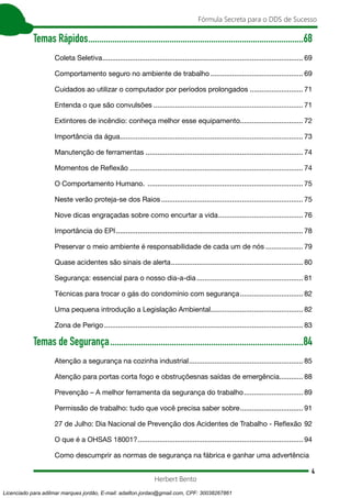 4
Fórmula Secreta para o DDS de Sucesso
Herbert Bento
Temas Rápidos...................................................................................................68
Coleta Seletiva....................................................................................................... 69
Comportamento seguro no ambiente de trabalho................................................ 69
Cuidados ao utilizar o computador por períodos prolongados............................ 71
Entenda o que são convulsões............................................................................. 71
Extintores de incêndio: conheça melhor esse equipamento................................ 72
Importância da água.............................................................................................. 73
Manutenção de ferramentas................................................................................. 74
Momentos de Reflexão......................................................................................... 74
O Comportamento Humano. ................................................................................ 75
Neste verão proteja-se dos Raios......................................................................... 75
Nove dicas engraçadas sobre como encurtar a vida............................................ 76
Importância do EPI................................................................................................ 78
Preservar o meio ambiente é responsabilidade de cada um de nós.................... 79
Quase acidentes são sinais de alerta.................................................................... 80
Segurança: essencial para o nosso dia-a-dia....................................................... 81
Técnicas para trocar o gás do condomínio com segurança................................. 82
Uma pequena introdução a Legislação Ambiental................................................ 82
Zona de Perigo...................................................................................................... 83
Temas de Segurança.........................................................................................84
Atenção a segurança na cozinha industrial........................................................... 85
Atenção para portas corta fogo e obstruçõesnas saídas de emergência............. 88
Prevenção – A melhor ferramenta da segurança do trabalho............................... 89
Permissão de trabalho: tudo que você precisa saber sobre................................. 91
27 de Julho: Dia Nacional de Prevenção dos Acidentes de Trabalho - Reflexão.92
O que é a OHSAS 18001?..................................................................................... 94
Como descumprir as normas de segurança na fábrica e ganhar uma advertência
Licenciado para adilmar marques jordão, E-mail: adailton.jordao@gmail.com, CPF: 30038267861
 