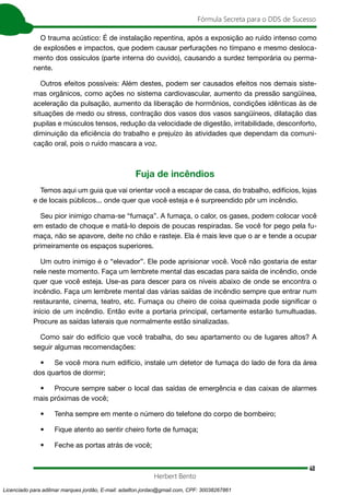 40
Fórmula Secreta para o DDS de Sucesso
Herbert Bento
O trauma acústico: É de instalação repentina, após a exposição ao ruído intenso como
de explosões e impactos, que podem causar perfurações no tímpano e mesmo desloca-
mento dos ossículos (parte interna do ouvido), causando a surdez temporária ou perma-
nente.
Outros efeitos possíveis: Além destes, podem ser causados efeitos nos demais siste-
mas orgânicos, como ações no sistema cardiovascular, aumento da pressão sangüínea,
aceleração da pulsação, aumento da liberação de hormônios, condições idênticas às de
situações de medo ou stress, contração dos vasos dos vasos sangüíneos, dilatação das
pupilas e músculos tensos, redução da velocidade de digestão, irritabilidade, desconforto,
diminuição da eficiência do trabalho e prejuízo às atividades que dependam da comuni-
cação oral, pois o ruído mascara a voz.
Fuja de incêndios
Temos aqui um guia que vai orientar você a escapar de casa, do trabalho, edifícios, lojas
e de locais públicos... onde quer que você esteja e é surpreendido pôr um incêndio.
Seu pior inimigo chama-se “fumaça”. A fumaça, o calor, os gases, podem colocar você
em estado de choque e matá-lo depois de poucas respiradas. Se você for pego pela fu-
maça, não se apavore, deite no chão e rasteje. Ela é mais leve que o ar e tende a ocupar
primeiramente os espaços superiores.
Um outro inimigo é o “elevador”. Ele pode aprisionar você. Você não gostaria de estar
nele neste momento. Faça um lembrete mental das escadas para saída de incêndio, onde
quer que você esteja. Use-as para descer para os níveis abaixo de onde se encontra o
incêndio. Faça um lembrete mental das várias saídas de incêndio sempre que entrar num
restaurante, cinema, teatro, etc. Fumaça ou cheiro de coisa queimada pode significar o
início de um incêndio. Então evite a portaria principal, certamente estarão tumultuadas.
Procure as saídas laterais que normalmente estão sinalizadas.
Como sair do edifício que você trabalha, do seu apartamento ou de lugares altos? A
seguir algumas recomendações:
• Se você mora num edifício, instale um detetor de fumaça do lado de fora da área
dos quartos de dormir;
• Procure sempre saber o local das saídas de emergência e das caixas de alarmes
mais próximas de você;
• Tenha sempre em mente o número do telefone do corpo de bombeiro;
• Fique atento ao sentir cheiro forte de fumaça;
• Feche as portas atrás de você;
Licenciado para adilmar marques jordão, E-mail: adailton.jordao@gmail.com, CPF: 30038267861
 