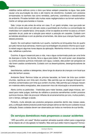 400
Fórmula Secreta para o DDS de Sucesso
Herbert Bento
volatiliza certos aditivos como o cloro que talvez estejam presentes na água. Isso pode
causar uma acumulação de cloro e até mesmo de clorofórmio. Cuidado com produtos
armazenados no banheiro tais como remédios, perfumes, cosméticos e desodorizantes
de ambiente. Privadas também são muitas vezes negligenciados e se tornam automatica-
mente um abrigo para baratas e moscas.
Sala: Limpe os pés antes de entrar em casa. É um gesto simples, mas que pode ser
muito útil e pode reduzir em até seis vezes a quantidade de chumbo e a concentração de
inseticidas num carpete típico. Uma opção, é tirar os sapatos ao entrar na casa ou um bom
aspirador de pó, pode ser a solução para reduzir a poluição em carpetes. Cuidado com
as bebidas alcoólicas e com as plantas ornamentais, não deixe que crianças fiquem perto
desses produtos.
Quarto: Se você aplicar inseticida num quarto, mantenha os brinquedos fora do quarto
por pelo menos duas semanas, mesmo que na embalagem do produto informe que o quar-
to estará seguro algumas horas depois da aplicação. Mantenha mínimo o uso de insetici-
das, naftalinas e perfumes.
Cozinha: A água é essencial para a vida, mas a água contaminada pode ser uma fonte
de doenças e morte. Na dúvida, ferva a água para beber. Se você quiser usar alvejantes
ou outros produtos químicos misturado com água, cuidado, eles podem ser perigosos se
não forem usados corretamente. Cuidado com os desentupidores, desengorduradores de
fogões,
desinfetantes, sabões e detergentes, deixe longe do alcance de crianças e em local que
elas não tenham acesso.
Ambiente Geral: Remova todas as pinturas lascadas, se forem de tinta que contém
chumbo, repinte-as com tinta sem chumbo. Não permita que as crianças brinquem em
entulhos contaminados com tinta que contém chumbo. Não permita que crianças mexam
em materiais eletro energizados, eles ocasionam risco de intoxicação e envenenamento.
Alerta contra os pesticidas - Inseticidas para matar baratas, papel pega-moscas, aer-
ossol para matar pulgas, bolinhas de naftalina e produtos semelhantes contêm produtos
químicos tóxicos. Além de provocar milhares de envenenamentos por ano, muitos podem,
com o tempo, estragar a saúde.
Portanto, muita atenção aos produtos perigosos presentes dentro das nossas casas,
pois, a utilização destes produtos pode trazer perigos sérios se não houver cuidados na sua
utilização. Esses cuidados devem ser observados por todos os membros de sua família.
Os serviços domésticos mais propensos a causar acidentes
“ATÉ que enfim, em casa!” Muitos suspiram aliviados quando voltam para a segurança
do lar depois de um dia agitado no trabalho. Mas será que estão mesmo seguros? Ironica-
Licenciado para adilmar marques jordão, E-mail: adailton.jordao@gmail.com, CPF: 30038267861
 