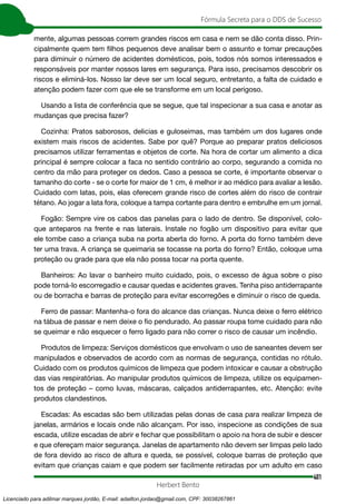 401
Fórmula Secreta para o DDS de Sucesso
Herbert Bento
mente, algumas pessoas correm grandes riscos em casa e nem se dão conta disso. Prin-
cipalmente quem tem filhos pequenos deve analisar bem o assunto e tomar precauções
para diminuir o número de acidentes domésticos, pois, todos nós somos interessados e
responsáveis por manter nossos lares em segurança. Para isso, precisamos descobrir os
riscos e eliminá-los. Nosso lar deve ser um local seguro, entretanto, a falta de cuidado e
atenção podem fazer com que ele se transforme em um local perigoso.
Usando a lista de conferência que se segue, que tal inspecionar a sua casa e anotar as
mudanças que precisa fazer?
Cozinha: Pratos saborosos, delicias e guloseimas, mas também um dos lugares onde
existem mais riscos de acidentes. Sabe por quê? Porque ao preparar pratos deliciosos
precisamos utilizar ferramentas e objetos de corte. Na hora de cortar um alimento a dica
principal é sempre colocar a faca no sentido contrário ao corpo, segurando a comida no
centro da mão para proteger os dedos. Caso a pessoa se corte, é importante observar o
tamanho do corte - se o corte for maior de 1 cm, é melhor ir ao médico para avaliar a lesão.
Cuidado com latas, pois, elas oferecem grande risco de cortes além do risco de contrair
tétano. Ao jogar a lata fora, coloque a tampa cortante para dentro e embrulhe em um jornal.
Fogão: Sempre vire os cabos das panelas para o lado de dentro. Se disponível, colo-
que anteparos na frente e nas laterais. Instale no fogão um dispositivo para evitar que
ele tombe caso a criança suba na porta aberta do forno. A porta do forno também deve
ter uma trava. A criança se queimaria se tocasse na porta do forno? Então, coloque uma
proteção ou grade para que ela não possa tocar na porta quente.
Banheiros: Ao lavar o banheiro muito cuidado, pois, o excesso de água sobre o piso
pode torná-lo escorregadio e causar quedas e acidentes graves. Tenha piso antiderrapante
ou de borracha e barras de proteção para evitar escorregões e diminuir o risco de queda.
Ferro de passar: Mantenha-o fora do alcance das crianças. Nunca deixe o ferro elétrico
na tábua de passar e nem deixe o fio pendurado. Ao passar roupa tome cuidado para não
se queimar e não esquecer o ferro ligado para não correr o risco de causar um incêndio.
Produtos de limpeza: Serviços domésticos que envolvam o uso de saneantes devem ser
manipulados e observados de acordo com as normas de segurança, contidas no rótulo.
Cuidado com os produtos químicos de limpeza que podem intoxicar e causar a obstrução
das vias respiratórias. Ao manipular produtos químicos de limpeza, utilize os equipamen-
tos de proteção – como luvas, máscaras, calçados antiderrapantes, etc. Atenção: evite
produtos clandestinos.
Escadas: As escadas são bem utilizadas pelas donas de casa para realizar limpeza de
janelas, armários e locais onde não alcançam. Por isso, inspecione as condições de sua
escada, utilize escadas de abrir e fechar que possibilitam o apoio na hora de subir e descer
e que ofereçam maior segurança. Janelas de apartamento não devem ser limpas pelo lado
de fora devido ao risco de altura e queda, se possível, coloque barras de proteção que
evitam que crianças caiam e que podem ser facilmente retiradas por um adulto em caso
Licenciado para adilmar marques jordão, E-mail: adailton.jordao@gmail.com, CPF: 30038267861
 