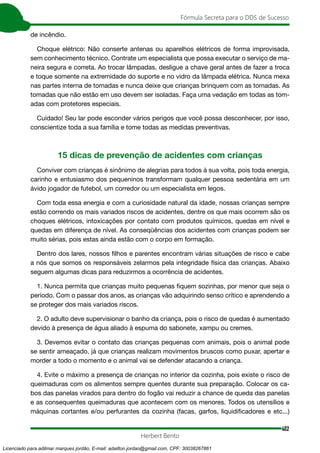 402
Fórmula Secreta para o DDS de Sucesso
Herbert Bento
de incêndio.
Choque elétrico: Não conserte antenas ou aparelhos elétricos de forma improvisada,
sem conhecimento técnico. Contrate um especialista que possa executar o serviço de ma-
neira segura e correta. Ao trocar lâmpadas, desligue a chave geral antes de fazer a troca
e toque somente na extremidade do suporte e no vidro da lâmpada elétrica. Nunca mexa
nas partes interna de tomadas e nunca deixe que crianças brinquem com as tomadas. As
tomadas que não estão em uso devem ser isoladas. Faça uma vedação em todas as tom-
adas com protetores especiais.
Cuidado! Seu lar pode esconder vários perigos que você possa desconhecer, por isso,
conscientize toda a sua família e tome todas as medidas preventivas.
15 dicas de prevenção de acidentes com crianças
Conviver com crianças é sinônimo de alegrias para todos à sua volta, pois toda energia,
carinho e entusiasmo dos pequeninos transformam qualquer pessoa sedentária em um
ávido jogador de futebol, um corredor ou um especialista em legos.
Com toda essa energia e com a curiosidade natural da idade, nossas crianças sempre
estão correndo os mais variados riscos de acidentes, dentre os que mais ocorrem são os
choques elétricos, intoxicações por contato com produtos químicos, quedas em nível e
quedas em diferença de nível. As conseqüências dos acidentes com crianças podem ser
muito sérias, pois estas ainda estão com o corpo em formação.
Dentro dos lares, nossos filhos e parentes encontram várias situações de risco e cabe
a nós que somos os responsáveis zelarmos pela integridade física das crianças. Abaixo
seguem algumas dicas para reduzirmos a ocorrência de acidentes.
1. Nunca permita que crianças muito pequenas fiquem sozinhas, por menor que seja o
período. Com o passar dos anos, as crianças vão adquirindo senso crítico e aprendendo a
se proteger dos mais variados riscos.
2. O adulto deve supervisionar o banho da criança, pois o risco de quedas é aumentado
devido à presença de água aliado à espuma do sabonete, xampu ou cremes.
3. Devemos evitar o contato das crianças pequenas com animais, pois o animal pode
se sentir ameaçado, já que crianças realizam movimentos bruscos como puxar, apertar e
morder a todo o momento e o animal vai se defender atacando a criança.
4. Evite o máximo a presença de crianças no interior da cozinha, pois existe o risco de
queimaduras com os alimentos sempre quentes durante sua preparação. Colocar os ca-
bos das panelas virados para dentro do fogão vai reduzir a chance de queda das panelas
e as consequentes queimaduras que acontecem com os menores. Todos os utensílios e
máquinas cortantes e/ou perfurantes da cozinha (facas, garfos, liquidificadores e etc...)
Licenciado para adilmar marques jordão, E-mail: adailton.jordao@gmail.com, CPF: 30038267861
 