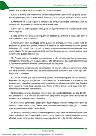 403
Fórmula Secreta para o DDS de Sucesso
Herbert Bento
devem ficar em local onde as crianças não possuem acesso.
5. Faça o mesmo com ferramentas e máquinas (serrotes e cortadores de grama por ex-
emplo) que temos por toda a residência, evitando que as crianças os façam de brinquedos!
6. Mantenha em locais seguros e trancados os produtos químicos e remédios, pois as
crianças são as maiores vítimas de intoxicação nos lares.
7. Evite colocar os brinquedos no alto, pois em alguma momento a criança vai subir para
tentar pegá-los.
8. Não permita que crianças brinquem em escadas ou próximo a estas, pois com o
menor descuido elas podem cair.
9. Continuando com a proteção contra quedas de crianças, devemos instalar telas de
proteção ou grades nas janelas, varandas e sacadas de apartamentos. Existem grades
feitas para não permitir que crianças pequenas acessem cômodos indesejados por seus
responsáveis. As camas (principalmente beliches) também devem possuir grades para
evitarmos as quedas das crianças.
10. Proteja todas as tomadas com protetores e não permita que fios expostos per-
maneçam no ambiente. Um choque pode ser fatal com pessoas de pouca idade! Restrinja
o uso de equipamentos elétricos por crianças muito pequenas.
11. Inspecione periodicamente os brinquedos no seu lar e efetue o conserto imediato
dos itens anormais, ou caso não seja possível descarte o brinquedo, mas nunca faça “jeit-
inhos” nos brinquedos!
12. Até as roupas que nós escolhemos podem se tornar perigosas para as crianças.
Roupas muito folgadas, calças com comprimento das pernas maiores que as pernas das
crianças e/ou calçados impróprios podem aumentar as chances de acidentes. Escolha
com cuidado a roupa dos pequenos e não hesite em levar sempre uma roupa mais con-
fortável quando for sair com crianças.
13. Crianças no interior do veículo exigem muito de sua atenção! Siga o Código de Trân-
sito Brasileiro (CTB) e tenha os equipamentos obrigatórios exigidos para o transporte de
crianças de acordo com a sua faixa etária.
14. Faça visitas periódicas a escola onde seus filhos(as) estudam e note pontos onde as
crianças podem se machucar. Oriente o responsável da escola para resolução do proble-
ma e se prontifique a ajudar na resolução.
15. Quando seu filho(a) for sair com outras pessoas, faça todas as recomendações para
quem for levá-las, tais como remédios que a criança deve tomar, substâncias que causam
alergias, fobias e manias dos pequenos. Assim poderemos evitar transtornos futuros.
Licenciado para adilmar marques jordão, E-mail: adailton.jordao@gmail.com, CPF: 30038267861
 