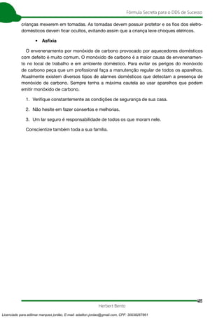405
Fórmula Secreta para o DDS de Sucesso
Herbert Bento
crianças mexerem em tomadas. As tomadas devem possuir protetor e os fios dos eletro-
domésticos devem ficar ocultos, evitando assim que a criança leve choques elétricos.
• Asfixia
O envenenamento por monóxido de carbono provocado por aquecedores domésticos
com defeito é muito comum. O monóxido de carbono é a maior causa de envenenamen-
to no local de trabalho e em ambiente doméstico. Para evitar os perigos do monóxido
de carbono peça que um profissional faça a manutenção regular de todos os aparelhos.
Atualmente existem diversos tipos de alarmes domésticos que detectam a presença de
monóxido de carbono. Sempre tenha a máxima cautela ao usar aparelhos que podem
emitir monóxido de carbono.
1. Verifique constantemente as condições de segurança de sua casa.
2. Não hesite em fazer consertos e melhorias.
3. Um lar seguro é responsabilidade de todos os que moram nele.
Conscientize também toda a sua família.
Licenciado para adilmar marques jordão, E-mail: adailton.jordao@gmail.com, CPF: 30038267861
 