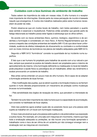 407
Fórmula Secreta para o DDS de Sucesso
Herbert Bento
Cuidados com a boa iluminao do ambiente de trabalho
Todos sabem da importância da visão em nossas vidas. O olho humano é o receptor
mais importante de informações. Grande parte da nossa percepção de mundo é baseada
naquilo que enxergamos. E muitos dos trabalhos realizados pelos seres humanos neces-
sitam do poder da visão.
Porém observa-se que em muitos locais de trabalho, nem todos percebem o quanto
esse sentido é essencial e insubstituível. Podemos então acreditar que grande parte da
fadiga relacionada ao trabalho possa estar ligada à sobrecarga que os olhos sofrem.
De acordo com os riscos ambientais (físico, químico, biológico, ergonômico e de aci-
dentes) a iluminação é considerada um risco físico. A Norma Regulamentadora que de-
screve a respeito das condições ambientais de trabalho (NR-17) diz que deve haver unifor-
midade, ausência de efeitos indesejáveis de ofuscamento ou contraste e a conformidade
com os níveis mínimos de iluminância nos planos de trabalho estipulados pela NBR 5413.
Segundo a NBR 5413 “iluminância” consiste na quantidade de luz incidente numa su-
perfície.
É fato que o ser humano foi projetado para trabalhar de acordo com a luz natural e por
isso, sempre que possível os postos de trabalho devem ser projetados para o máximo de
aproveitamento da mesma. Uma iluminação deficiente ou inadequada no local de trabalho
pode prejudicar a saúde física ou psicológica de um trabalhador, afetar seu rendimento e
acabar provocando um acidente de trabalho.
Mas antes vamos entender um pouco mais do olho humano. Ele é capaz de se adaptar
a iluminação ambiente de duas formas:
- Pela modificação das pupilas, que se abrem quando a iluminação é baixa ou se fecham
quando é muito elevada proporcionando um mecanismo de proteção contra mudanças
bruscas na luminosidade;
- Pela sensibilidade dos órgãos de recepção da retina, que percebem a intensidade da
luz.
Também há outro fator importante da visão humana que é a capacidade de acomodação,
que consiste na habilidade de focar objetos.
Visto isso podemos agora analisar quais são os possíveis riscos que uma pessoa está
sujeita ao trabalhar em um local com iluminação inadequada.
O risco mais provável ao qual uma pessoa está sujeita é o de potencializar sua exposição
a outros riscos. Por exemplo, em uma sala com máquinas em movimento, mesmo que haja
toda a sinalização adequada ou proteções, se não houver uma iluminação apropriada o
trabalhador corre o risco de ser vítima de um acidente por não conseguir enxergar nem a
sinalização nem as máquinas em movimento.
Licenciado para adilmar marques jordão, E-mail: adailton.jordao@gmail.com, CPF: 30038267861
 