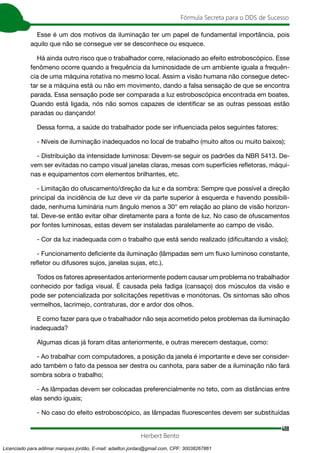 408
Fórmula Secreta para o DDS de Sucesso
Herbert Bento
Esse é um dos motivos da iluminação ter um papel de fundamental importância, pois
aquilo que não se consegue ver se desconhece ou esquece.
Há ainda outro risco que o trabalhador corre, relacionado ao efeito estroboscópico. Esse
fenômeno ocorre quando a frequência da luminosidade de um ambiente iguala a frequên-
cia de uma máquina rotativa no mesmo local. Assim a visão humana não consegue detec-
tar se a máquina está ou não em movimento, dando a falsa sensação de que se encontra
parada. Essa sensação pode ser comparada a luz estroboscópica encontrada em boates.
Quando está ligada, nós não somos capazes de identificar se as outras pessoas estão
paradas ou dançando!
Dessa forma, a saúde do trabalhador pode ser influenciada pelos seguintes fatores:
- Níveis de iluminação inadequados no local de trabalho (muito altos ou muito baixos);
- Distribuição da intensidade luminosa: Devem-se seguir os padrões da NBR 5413. De-
vem ser evitadas no campo visual janelas claras, mesas com superfícies refletoras, máqui-
nas e equipamentos com elementos brilhantes, etc.
- Limitação do ofuscamento/direção da luz e da sombra: Sempre que possível a direção
principal da incidência de luz deve vir da parte superior à esquerda e havendo possibili-
dade, nenhuma luminária num ângulo menos a 30° em relação ao plano de visão horizon-
tal. Deve-se então evitar olhar diretamente para a fonte de luz. No caso de ofuscamentos
por fontes luminosas, estas devem ser instaladas paralelamente ao campo de visão.
- Cor da luz inadequada com o trabalho que está sendo realizado (dificultando a visão);
- Funcionamento deficiente da iluminação (lâmpadas sem um fluxo luminoso constante,
refletor ou difusores sujos, janelas sujas, etc.).
Todos os fatores apresentados anteriormente podem causar um problema no trabalhador
conhecido por fadiga visual. É causada pela fadiga (cansaço) dos músculos da visão e
pode ser potencializada por solicitações repetitivas e monótonas. Os sintomas são olhos
vermelhos, lacrimejo, contraturas, dor e ardor dos olhos.
E como fazer para que o trabalhador não seja acometido pelos problemas da iluminação
inadequada?
Algumas dicas já foram ditas anteriormente, e outras merecem destaque, como:
- Ao trabalhar com computadores, a posição da janela é importante e deve ser consider-
ado também o fato da pessoa ser destra ou canhota, para saber de a iluminação não fará
sombra sobra o trabalho;
- As lâmpadas devem ser colocadas preferencialmente no teto, com as distâncias entre
elas sendo iguais;
- No caso do efeito estroboscópico, as lâmpadas fluorescentes devem ser substituídas
Licenciado para adilmar marques jordão, E-mail: adailton.jordao@gmail.com, CPF: 30038267861
 