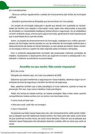 409
Fórmula Secreta para o DDS de Sucesso
Herbert Bento
por incandescentes;
- Deve-se verificar regularmente o estado de funcionamento das fontes de iluminação
artificial;
- Substituir prontamente as lâmpadas que se encontram em mau estado.
Um projeto de iluminação adequado é aquele que atende com qualidade as necessi-
dades do homem com relação à informação visual, sejam elas relacionadas à execução
de atividades ou necessidades biológicas (sobrevivência e segurança). Ao se estabelecer
um bom ambiente visual, a forma como algo é iluminado, geralmente é mais importante do
que a quantidade de luz que ele recebe.
Assim, no projeto de dimensionamento da iluminação, englobam-se o melhor aproveit-
amento da iluminação natural somado ao uso de sistemas de iluminação artificial para o
desenvolvimento de tarefas em locais fechados, ou sem acesso ao exterior. Assim conser-
va-se energia e diminui o aporte de calor originado pelas luminárias e lâmpadas.
Com o ambiente adequadamente iluminado são propiciadas melhores condições de
trabalho, favorecendo o desempenho ótimo do organismo humano e predispondo o tra-
balhador a melhorar sua eficiência e produtividade.
Acredite no seu sonho. Não existe impossível
Bom dia turma!
Obrigado por estarem aqui, em mais uma palestra de DDS.
Sabemos que para mantermos a segurança em nosso trabalho, devemos seguir as ori-
entações da área de segurança e também do técnico de segurança.
Mas, sabemos também que o lado psicológico é muito relevante, quando se trata de
prevenção. Por isso, hoje vamos trabalhar o lado psicológico.
Todos nós temos os nossos sonhos, as nossas ambições. Mas muitas vezes, quando
compartilhamos nossos sonhos com os outros, ouvimos frases como:
• como você vai fazer isso
• olhe para você, você não vai conseguir
• isso é impossível
As pessoas que falam essas frases para nós, não necessariamente, estão sendo maldo-
sas ou desejam que não realizemos nossos sonhos. Na maior parte das vezes, correr atrás
do que queremos envolve riscos, às vezes riscos elevados. Pode ser que as pessoas que
disseram essas frases para nós estivessem dizendo: cuidado, olhe os riscos que você vai
correr.
Licenciado para adilmar marques jordão, E-mail: adailton.jordao@gmail.com, CPF: 30038267861
 