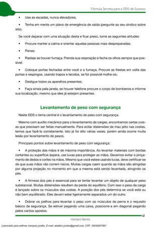 41
Fórmula Secreta para o DDS de Sucesso
Herbert Bento
• Use as escadas, nunca elevadores;
• Tenha em mente um plano de emergência de saída (pergunte ao seu síndico sobre
isto).
Se você deparar com uma situação desta e ficar preso, tome as seguintes atitudes:
• Procure manter a calma e orientar aquelas pessoas mais despreparadas;
• Pense;
• Rasteje se houver fumaça. Prenda sua respiração e feche os olhos sempre que pos-
sível;
• Coloque portas fechadas entre você e a fumaça. Procure as frestas em volta das
portas e respingos, usando trapos e tecidos, se for possível molhe-os;
• Desligue todos os aparelhos presentes;
• Faça sinais pela janela, se houver telefone procure o corpo de bombeiros e informe
sua localização, mesmo que eles já estejam presentes.
Levantamento de peso com segurança
Neste DDS o tema central é o levantamento de peso com segurança.
Mesmo com auxílio mecânico para o levantamento de cargas, encontramos certas cois-
as que precisam ser feitas manualmente. Para evitar distensões de mau jeito nas costas,
temos que fazê-lo corretamente. Isto já foi dito várias vezes, porém ainda ocorre muita
lesão por levantamento de pesos.
Principais pontos sobre levantamento de peso com segurança:
• A proteção das mãos é de máxima importância. Ao levantar materiais com bordas
cortantes ou superfície áspera, use luvas para proteger as mãos. Devemos evitar o pinça-
mento de dedos e cortes na mãos. Mesmo que você esteie usando luvas, deve certificar-se
de que suas mãos não correm riscos. Muitas cargas caem quando as mãos são atingidas
por alguma projeção no momento em que a mesma está sendo levantada, atingindo os
pés.
• A firmeza dos pés é essencial para se tentar levantar um objeto de qualquer peso
substancial. Muitas distensões resultam da perda do equilíbrio. Com isso o peso da carga
é lançado sobre os músculos das costas. A posição dos pés determina se você está ou
não bem equilibrado. Eles devem estar ligeiramente separados um do outro.
• Dobrar os joelhos para levantar o peso com os músculos da perna é o requisito
básico de segurança. Se estiver pegando uma caixa, posicione-a em diagonal pegando
pelos cantos opostos.
Licenciado para adilmar marques jordão, E-mail: adailton.jordao@gmail.com, CPF: 30038267861
 
