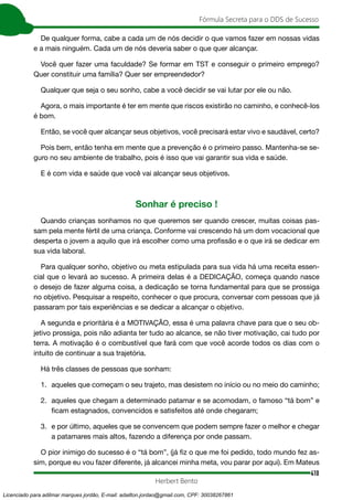 410
Fórmula Secreta para o DDS de Sucesso
Herbert Bento
De qualquer forma, cabe a cada um de nós decidir o que vamos fazer em nossas vidas
e a mais ninguém. Cada um de nós deveria saber o que quer alcançar.
Você quer fazer uma faculdade? Se formar em TST e conseguir o primeiro emprego?
Quer constituir uma família? Quer ser empreendedor?
Qualquer que seja o seu sonho, cabe a você decidir se vai lutar por ele ou não.
Agora, o mais importante é ter em mente que riscos existirão no caminho, e conhecê-los
é bom.
Então, se você quer alcançar seus objetivos, você precisará estar vivo e saudável, certo?
Pois bem, então tenha em mente que a prevenção é o primeiro passo. Mantenha-se se-
guro no seu ambiente de trabalho, pois é isso que vai garantir sua vida e saúde.
E é com vida e saúde que você vai alcançar seus objetivos.
Sonhar é preciso !
Quando crianças sonhamos no que queremos ser quando crescer, muitas coisas pas-
sam pela mente fértil de uma criança. Conforme vai crescendo há um dom vocacional que
desperta o jovem a aquilo que irá escolher como uma profissão e o que irá se dedicar em
sua vida laboral.
Para qualquer sonho, objetivo ou meta estipulada para sua vida há uma receita essen-
cial que o levará ao sucesso. A primeira delas é a DEDICAÇÃO, começa quando nasce
o desejo de fazer alguma coisa, a dedicação se torna fundamental para que se prossiga
no objetivo. Pesquisar a respeito, conhecer o que procura, conversar com pessoas que já
passaram por tais experiências e se dedicar a alcançar o objetivo.
A segunda e prioritária é a MOTIVAÇÃO, essa é uma palavra chave para que o seu ob-
jetivo prossiga, pois não adianta ter tudo ao alcance, se não tiver motivação, cai tudo por
terra. A motivação é o combustível que fará com que você acorde todos os dias com o
intuito de continuar a sua trajetória.
Há três classes de pessoas que sonham:
1. aqueles que começam o seu trajeto, mas desistem no início ou no meio do caminho;
2. aqueles que chegam a determinado patamar e se acomodam, o famoso “tá bom” e
ficam estagnados, convencidos e satisfeitos até onde chegaram;
3. e por último, aqueles que se convencem que podem sempre fazer o melhor e chegar
a patamares mais altos, fazendo a diferença por onde passam.
O pior inimigo do sucesso é o “tá bom”, (já fiz o que me foi pedido, todo mundo fez as-
sim, porque eu vou fazer diferente, já alcancei minha meta, vou parar por aqui). Em Mateus
Licenciado para adilmar marques jordão, E-mail: adailton.jordao@gmail.com, CPF: 30038267861
 