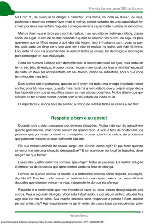 411
Fórmula Secreta para o DDS de Sucesso
Herbert Bento
5:41 diz: “E, se qualquer te obrigar a caminhar uma milha, vai com ele duas.”, ou seja,
podemos e devemos sempre fazer mais e melhor, somos dotados de uma capacidade in-
crível, por mais que tentam ninguém consegue imitar a capacidade humana de raciocínio.
Muitos dizem que é tarde para sonhar, realizar, mas isso não se restringe a idade, classe
social ou lugar. O erro de muitas pessoas é querer se realizar nos outros, ou seja, os pais
quererem que os filhos sejam o que eles não foram. Isso é frustrante para todas as par-
tes, pois cada um deve ser o que quer ser e não se realizar no outro, pois não há limite.
Enquanto há vida, há possibilidade de realizar todas as coisas, ter dedicação e motivação
para prosseguir em sua realização.
Cada ser humano é criado com dom diferente, o talento até pode ser igual, mas cada um
tem o seu jeito de realizar, é como o dna, ninguém tem igual, por isso o “jeitinho” especial
de cada um deve ser acrescentado em seu talento, nunca se subestime, pois o que você
tem ninguém mais terá.
Dois anelos são importantes, quando se é jovem há toda uma energia imputada nesse
sonho, pois há mais vigor, quando mais tarde há a maturidade que a própria experiência
traz fazendo com que as escolhas sejam as mais sábias possíveis. Muitos dizem que go-
stariam de ter a idade menor, porém com a maturidade da idade atual.
O importante é, nunca pare de sonhar, a tempo de realizar todas as coisas e ser feliz!
Respeito é bom e eu gosto!
Durante toda a vida, passamos por diversas situações. Muitas não são tão agradáveis
quanto gostaríamos, mas todas servem de aprendizado. A vida é feita de obstáculos, de
pessoas que por vezes possam vir a atrapalhar o desempenho de outros, de problemas
que parecem maiores do que realmente são, etc.
Eis que nesse turbilhão de coisas surge uma dúvida: como agir? O que fazer quando
se encontrar em uma situação desagradável? E se acontecer no local de trabalho, devo
reagir? De que forma?
Esses são questionamentos comuns, que afligem todas as pessoas. E a melhor solução
é lembrar-se de conceitos que aprendemos ainda na fase de criança.
Lembra-se quando estava na escola, e a professora ensinou sobre respeito, educação,
dignidade? Pois bem, são esses os sentimentos que devem existir na personalidade
daqueles que desejam vencer na vida, independente do que ela ofereça!
Respeito é o sentimento que nos impede de fazer ou dizer coisas desagradáveis aos
outros. Veja a seguinte situação. Você está trabalhando, e por algum motivo, alguém fala
algo que lhe tira do sério. Sua reação imediata seria responder a pessoa? Bem, melhor
pensar antes, não? Agir impulsivamente geralmente não causa boas consequências, prin-
Licenciado para adilmar marques jordão, E-mail: adailton.jordao@gmail.com, CPF: 30038267861
 