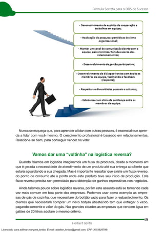 414
Fórmula Secreta para o DDS de Sucesso
Herbert Bento
Nunca se esqueça que, para aprender a lidar com outras pessoas, é essencial que apren-
da a lidar com você mesmo. O crescimento profissional é baseado em relacionamentos.
Relacione-se bem, para conseguir vencer na vida!
Vamos dar uma “voltinha” na logística reversa?
Quando falamos em logística imaginamos um fluxo de produtos, desde o momento em
que é gerada a necessidade de atendimento de um produto até sua entrega ao cliente que
estará aguardando a sua chegada. Mas é importante ressaltar que existe um fluxo reverso,
do ponto de consumo até o ponto onde este produto teve seu início de produção. Este
fluxo reverso precisa ser gerenciado para obtenção de ganhos expressivos nos negócios.
Ainda falamos pouco sobre logística reversa, porém este assunto está se tornando cada
vez mais comum em boa parte das empresas. Podemos usar como exemplo as empre-
sas de gás de cozinha, que necessitam do botijão vazio para fazer o reabastecimento. Os
clientes que necessitam comprar um novo botijão abastecido tem que entregar o vazio,
pagando somente o valor do gás. Nas grandes cidades as empresas que vendem água em
galões de 20 litros adotam o mesmo critério.
Licenciado para adilmar marques jordão, E-mail: adailton.jordao@gmail.com, CPF: 30038267861
 