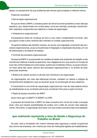 417
Fórmula Secreta para o DDS de Sucesso
Herbert Bento
adotar um pensamento de que problemas são ótimas oportunidades à melhoria interna.
Podemos considerar:
• Estruturação organizacional
No que se refere à SMHT, a simples quebra da rotina funcional possibilita a maior atenção
operativa, que, disseminada com outras áreas, como por exemplo, produção, haverá tam-
bém respostas congruentes aos objetivos e metas da organização.
• Infraestrutura organizacional
Consequência direta da mudança de foco é uma maior complexidade funcional, visto
que agora muitas outras variáveis são inseridas no modelo organizacional.
Os ganhos obtidos são também maiores, se houver uma regulação consciente dos pro-
cessos organizacionais, já que uma premissa é integração e cooperação das áreas, em vez
da dissociação e da disputa de espaço.
• Controle de processos organizacionais
Na área da SMHT é usual prender-se a análise de dados dos acidentes do trabalho e das
ocorrências relativas à saúde ocupacional, mas negligencia-se o que ocorre em função de
suas não conformidades em outras áreas, quanto aos incidentes críticos, os quais indicam,
na maior parte das vezes, desvios dos processos organizacionais e, no âmbito da área,
potenciais acidentes.
• Sistema de valores sociais e culturais dos indivíduos e da organização
As organizações, por meio das lideranças formais, modelam os valores e códigos de
comportamento desejáveis e que as deveriam guiar na consecução de seus objetivos.
O treinamento é uma fonte de capacitação organizacional, mas de nada adianta treinar
os trabalhadores se as condições estruturais constituem freio para a ação funcional.
• Papel da equipe consultiva da SMHT
Quem deve agir na SMHT? O SESMT e a CIPA.
A proposta de transformar a SMHT em área consultiva tem intuito de mudar a situação
atual, visto que haveria possibilidades de acabar com a falta de vínculo mais palpavel-
mente. Para tanto, a organização deve fazer com que a área consultiva seja uma realidade.
que realmente representa a área de Saúde e Segurança do
Trabalho no Brasil
No país, toda a sociedade não mostra interesse pela segurança e saúde ocupacional
que ocorre nas empresas, nem mesmo por meio de instituições ligadas aos trabalhadores,
Licenciado para adilmar marques jordão, E-mail: adailton.jordao@gmail.com, CPF: 30038267861
 