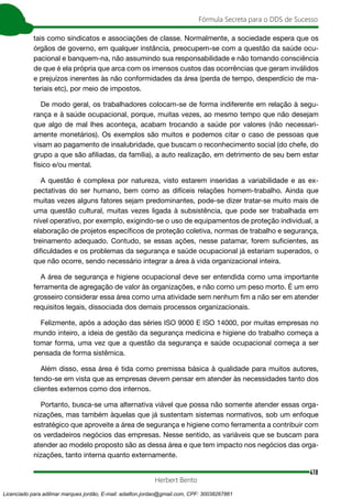 418
Fórmula Secreta para o DDS de Sucesso
Herbert Bento
tais como sindicatos e associações de classe. Normalmente, a sociedade espera que os
órgãos de governo, em qualquer instância, preocupem-se com a questão da saúde ocu-
pacional e banquem-na, não assumindo sua responsabilidade e não tomando consciência
de que é ela própria que arca com os imensos custos das ocorrências que geram inválidos
e prejuízos inerentes às não conformidades da área (perda de tempo, desperdício de ma-
teriais etc), por meio de impostos.
De modo geral, os trabalhadores colocam-se de forma indiferente em relação à segu-
rança e à saúde ocupacional, porque, muitas vezes, ao mesmo tempo que não desejam
que algo de mal lhes aconteça, acabam trocando a saúde por valores (não necessari-
amente monetários). Os exemplos são muitos e podemos citar o caso de pessoas que
visam ao pagamento de insalubridade, que buscam o reconhecimento social (do chefe, do
grupo a que são afiliadas, da família), a auto realização, em detrimento de seu bem estar
físico e/ou mental.
A questão é complexa por natureza, visto estarem inseridas a variabilidade e as ex-
pectativas do ser humano, bem como as difíceis relações homem-trabalho. Ainda que
muitas vezes alguns fatores sejam predominantes, pode-se dizer tratar-se muito mais de
uma questão cultural, muitas vezes ligada à subsistência, que pode ser trabalhada em
nível operativo, por exemplo, exigindo-se o uso de equipamentos de proteção individual, a
elaboração de projetos específicos de proteção coletiva, normas de trabalho e segurança,
treinamento adequado. Contudo, se essas ações, nesse patamar, forem suficientes, as
dificuldades e os problemas da segurança e saúde ocupacional já estariam superados, o
que não ocorre, sendo necessário integrar a área à vida organizacional inteira.
A área de segurança e higiene ocupacional deve ser entendida como uma importante
ferramenta de agregação de valor às organizações, e não como um peso morto. É um erro
grosseiro considerar essa área como uma atividade sem nenhum fim a não ser em atender
requisitos legais, dissociada dos demais processos organizacionais.
Felizmente, após a adoção das séries ISO 9000 E ISO 14000, por muitas empresas no
mundo inteiro, a ideia de gestão da segurança medicina e higiene do trabalho começa a
tomar forma, uma vez que a questão da segurança e saúde ocupacional começa a ser
pensada de forma sistêmica.
Além disso, essa área é tida como premissa básica à qualidade para muitos autores,
tendo-se em vista que as empresas devem pensar em atender às necessidades tanto dos
clientes externos como dos internos.
Portanto, busca-se uma alternativa viável que possa não somente atender essas orga-
nizações, mas também àquelas que já sustentam sistemas normativos, sob um enfoque
estratégico que aproveite a área de segurança e higiene como ferramenta a contribuir com
os verdadeiros negócios das empresas. Nesse sentido, as variáveis que se buscam para
atender ao modelo proposto são as dessa área e que tem impacto nos negócios das orga-
nizações, tanto interna quanto externamente.
Licenciado para adilmar marques jordão, E-mail: adailton.jordao@gmail.com, CPF: 30038267861
 