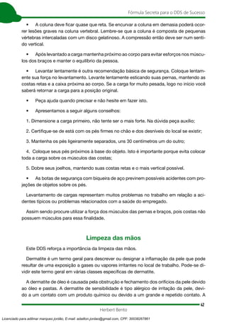 42
Fórmula Secreta para o DDS de Sucesso
Herbert Bento
• A coluna deve ficar quase que reta. Se encurvar a coluna em demasia poderá ocor-
rer lesões graves na coluna vertebral. Lembre-se que a coluna é composta de pequenas
vértebras intercaladas com um disco gelatinoso. A compressão então deve ser num senti-
do vertical.
• Após levantado a carga mantenha próximo ao corpo para evitar esforços nos múscu-
los dos braços e manter o equilíbrio da pessoa.
• Levantar lentamente é outra recomendação básica de segurança. Coloque lentam-
ente sua força no levantamento. Levante lentamente esticando suas pernas, mantendo as
costas retas e a caixa próxima ao corpo. Se a carga for muito pesada, logo no início você
saberá retornar a carga para a posição original.
• Peça ajuda quando precisar e não hesite em fazer isto.
• Apresentamos a seguir alguns conselhos:
1. Dimensione a carga primeiro, não tente ser o mais forte. Na dúvida peça auxílio;
2. Certifique-se de está com os pés firmes no chão e dos desníveis do local se existir;
3. Mantenha os pés ligeiramente separados, uns 30 centímetros um do outro;
4. Coloque seus pés próximos à base do objeto. Isto é importante porque evita colocar
toda a carga sobre os músculos das costas;
5. Dobre seus joelhos, mantendo suas costas retas e o mais vertical possível.
• As botas de segurança com biqueira de aço previnem possíveis acidentes com pro-
jeções de objetos sobre os pés.
Levantamento de cargas representam muitos problemas no trabalho em relação a aci-
dentes típicos ou problemas relacionados com a saúde do empregado.
Assim sendo procure utilizar a força dos músculos das pernas e braços, pois costas não
possuem músculos para essa finalidade.
Limpeza das mãos
Este DDS reforça a importância da limpeza das mãos.
Dermatite é um termo geral para descrever ou designar a inflamação da pele que pode
resultar de uma exposição a gases ou vapores irritantes no local de trabalho. Pode-se di-
vidir este termo geral em várias classes específicas de dermatite.
A dermatite de óleo é causada pela obstrução e fechamento dos orifícios da pele devido
ao óleo e pastas. A dermatite de sensibilidade é tipo alérgico de irritação da pele, devi-
do a um contato com um produto químico ou devido a um grande e repetido contato. A
Licenciado para adilmar marques jordão, E-mail: adailton.jordao@gmail.com, CPF: 30038267861
 