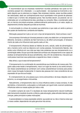420
Fórmula Secreta para o DDS de Sucesso
Herbert Bento
É recomendável que as empresas mantenham reuniões periódicas nas quais os fun-
cionários possam ter a liberdade – e a oportunidade – de expressar-se livremente a res-
peito daquilo que os aborrece ou magoa. Nas empresas maiores, essas reuniões podem
ser setorizadas, dado ser contraproducente reunir quantidade muito grande de pessoas:
o ideal é que o número não ultrapasse quinze. Tais reuniões devem, se possível, ser co-
ordenadas por um profissional da área, psicólogo ou consultor. Mas o coordenador pode
ser um técnico da própria empresa, preferencialmente pertencente a um setor, seção ou
departamento diverso daquele que está se reunindo.
A comunicação é a chave do sucesso que exterioriza o que cada um sente e pensa e
tem poder de transformar o ambiente de trabalho.
Motivação pessoal tem tudo a ver com o tipo de temperamento. Você conhece o seu?
Uma empresa é formada por diversas pessoas e cada uma delas tem um temperamento
diferente, tornando o ambiente de fácil harmonia ou de difícil comunicação. O tempera-
mento de cada uma influencia tudo quanto cada um faz.
O temperamento influencia desde os hábitos de sono, estudo, estilo de alimentação e
até a maneira como você se relaciona com outras pessoas. Humanamente falando, não
existe outra influência em sua vida que seja mais poderosa que seu temperamento ou a
combinação deles. Eis por que é tão essencial conhecer seu temperamento e ser capaz de
analisar os temperamentos de seus semelhantes, não a fim de condená-los, mas para que
você possa maximizar seus potenciais e capacitá-los a fazer o mesmo.
Mas afinal, o que é esse tal temperamento?
O temperamento é a combinação de características que herdamos de nossos pais. Nin-
guém sabe onde reside o temperamento, mas é um lugar da mente ou do centro emocio-
nal. Essas características se combinam com outras características humanas para produ-
zirem nossa formação fundamental. A maioria das pessoas tem mais consciência de sua
expressão do que de sua função.
É o temperamento de uma pessoa que a torna extrovertida e de boas relações com o
próximo, ou envergonhada e introvertida.
Naturalmente, o temperamento não é a única influência sobre a nossa conduta. A vida
doméstica, o treinamento, a educação e a motivação, por igual modo, exercem poderosas
influências sobre as nossas ações por toda a vida.
O caráter é próprio de você. É o resultado de nosso temperamento natural modificado
pelo treinamento recebido durante a infância, pela educação, pelas atitudes básicas, pelas
crenças, pelos princípios e pelas motivações.
A personalidade é a nossa expressão exterior, que pode ser ou não a mesma coisa que
o nosso caráter, dependendo de quão genuínos nós somos.
Licenciado para adilmar marques jordão, E-mail: adailton.jordao@gmail.com, CPF: 30038267861
 