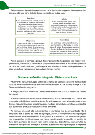 421
Fórmula Secreta para o DDS de Sucesso
Herbert Bento
Existem quatro tipos de temperamentos, cada tipo tem tanto pontos fortes quanto fra-
cos, que são uma parte distinta de sua formação por toda a vida.
Agora que você já conhece o porquê do comportamento das pessoas e os tipos de tem-
peramentos, identifique o seu de seus companheiros de trabalho e maximize o potencial
de cada um para formar uma grande equipe, respeitando os limites e comportamento de
cada um deles e valorizando o que cada um tem de melhor.
Sistema de Gestão Integrada. Misture essa ideia
Atualmente, para uma atuação sistêmica completa da Gestão do Sistema da Qualidade
- SGQ é necessário envolver os demais sistemas (SGSSO, SGA E SGRS), ou seja, o SGI -
Sistemas de Gestão Integrados.
A relação do SGQ – Sistema de Gestão da Qualidade com o SGA – Sistema de Gestão
Ambiental.
A norma internacional e nacional de certificação do SGA é a ABNT NBR ISO 14001 e tem
como principal objetivo a identificação dos Aspectos gerados pelas atividades e pelos am-
bientes nas organizações e a implantação de medidas para reduzir ou mitigar os impactos
que o processo produtivo irá causar ao meio ambiente.
As normas, em geral, são independentes e voluntárias, isto é, a implantação não é
obrigatória sob o ponto de vista da legislação, porém, o cumprimento das legislações
referentes aos sistemas de gestão é obrigatório, e a existência dos sistemas de gestão
nas organizações contribuem para que haja o monitoramento e a gestão no sentido de
fazer com que todas as leis em vigor sejam cumpridas, desta forma, não há multas ou
interdições que possam ameaçar o sucesso sustentado das organizações e empresas
Licenciado para adilmar marques jordão, E-mail: adailton.jordao@gmail.com, CPF: 30038267861
 