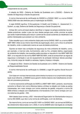 422
Fórmula Secreta para o DDS de Sucesso
Herbert Bento
independente do seu porte.
A relação do SGQ – Sistema de Gestão da Qualidade com o SGSSO – Sistema de
Gestão da Segurança e Saúde Ocupacional.
A norma Internacional de certificação do SGSSO é a OHSAS 18001 e a norma OHSAS
18002:2008 trata das diretrizes para a implantação da SGSSO.
A sigla OHSAS significa: O-Occupational, H-Health and S-Safety A - Assessment S –
System, ou seja, Sistema de Gestão da Segurança e Saúde Ocupacional.
Ambas têm como principal objetivo identificar e mapear os perigos existentes nas ativ-
idades produtivas, avaliar o grau de risco destes perigos para, então, priorizar as ações
que serão implementadas para reduzir o potencial de causar acidentes ao trabalhador e às
partes interessadas que acessam ao meio ambiente.
Cabe ressaltar que o meio ambiente citado pela norma OHSAS 18001 ou a norma ABNT
NBR 18801 refere-se ao interior dos limites da organização, isto é, com o foco no ambiente
de trabalho, onde o colaborador exerce as suas atividades produtivas.
Quando se tratam das condições de segurança do meio ambiente de trabalho, como,
por exemplo, o nível de ruído, iluminamento, calor ou frio, umidade relativa, organização
do ambiente de trabalho, tais questões estão previstas no requisito 6.4 da ABNT NBR ISO
9001, e no requisito 6.6 da norma ABNT NBR ISO 9004, onde se acrescentam as regras de
segurança e orientação e uso do equipamento de proteção individual, fatores psicológi-
cos, incluindo carga de trabalho e estresse, higiene, limpeza e vibração.
A relação do SGQ – Sistema de Gestão da Qualidade com o SGRS – Sistema de Gestão
da Responsabilidade Social.
A norma internacional de certificação é a SA8000, a sigla SA significa Social Account-
ability.
Com base em normas internacionais sobre direitos humanos e no cumprimento da legis-
lação local referente, a SA8000 busca garantir direitos básicos dos trabalhadores envolvi-
dos em processos produtivos.
A norma nacional de certificação do SGRS é a ABNT NBR 16001, portanto, reconhecida
somente no Brasil e tem como diferença básica a ênfase na relação com todas as partes
interessadas, tem maior sinergia com outros sistemas de gestão, enquanto a norma SA
8000 enfatiza a relação com trabalhadores e fornecedores e tem menor sinergia com out-
ros sistemas de gestão – SGI.
Além destas duas normas, a ISO - International Organization for Stantardization lançou a
norma ISO 26000, que não é uma norma de certificação, e sim de diretrizes.
Da mesma forma, como as normas ISO 14001 e a OHSAS 18001, as normas de SGRS es-
tão diretamente relacionadas com o SGQ. A norma SA8000 está mais ligada às condições
Licenciado para adilmar marques jordão, E-mail: adailton.jordao@gmail.com, CPF: 30038267861
 