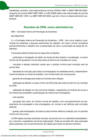 423
Fórmula Secreta para o DDS de Sucesso
Herbert Bento
trabalhistas, portanto, mais relacionada às normas OHSAS 18001 e ABNT NBR ISO 9004,
enquanto as normas ABNT NBR 16601 e a ISO 26000 estão mais relacionadas às normas
ABNT NBR ISO 14001 e a ABNT NBR ISO 9004, que tem o foco no desenvolvimento sus-
tentável.
Reuniões da CIPA, como administrá-las
NR5 - Comissão Interna de Prevenção de Acidentes
DO OBJETIVO
5.1 a Comissão Interna de Prevenção de Acidentes – CIPA - tem como objetivo a pre-
venção de acidentes e doenças decorrentes do trabalho, de modo a tornar compatível
permanentemente o trabalho com a preservação da vida e a promoção da saúde do tra-
balhador.
O processo eleitoral observará as seguintes condições:
 publicação e divulgação de edital, em locais de fácil acesso e visualização, no prazo
mínimo de 45 (quarenta e cinco) dias antes do término do mandato em curso;
 inscrição e eleição individual, sendo que o período mínimo para inscrição será de
quinze dias;
 liberdade de inscrição para todos os empregados do estabelecimento, independente-
mente de setores ou locais de trabalho, com fornecimento de comprovante;
 garantia de emprego para todos os inscritos até a eleição;
 realização da eleição no prazo mínimo de 30 (trinta) dias antes do término do man