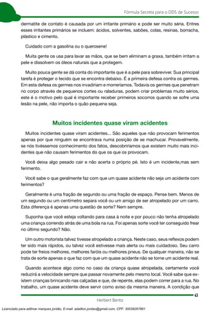43
Fórmula Secreta para o DDS de Sucesso
Herbert Bento
dermatite de contato é causada por um irritante primário e pode ser muito séria. Entres
esses irritantes primários se incluem: ácidos, solventes, sabões, colas, resinas, borracha,
plástico e cimento.
Cuidado com a gasolina ou o querosene!
Muita gente os usa para lavar as mãos, que se bem eliminam a graxa, também irritam a
pele e dissolvem os óleos naturais que a protegem.
Muito pouca gente se dá conta do importante que é a pele para sobreviver. Sua principal
tarefa é proteger o tecido que se encontra debaixo. É a primeira defesa contra os germes.
Em esta defesa os germes nos invadiriam e morreríamos. Todavia os germes que penetram
no corpo através de pequenos cortes ou raladuras, podem criar problemas muito sérios,
este é o motivo pelo qual é importante receber primeiros socorros quando se sofre uma
lesão na pele, não importa o quão pequena seja.
Muitos incidentes quase viram acidentes
Muitos incidentes quase viram acidentes... São aqueles que não provocam ferimentos
apenas por que ninguém se encontrava numa posição de se machucar. Provavelmente,
se nós tivéssemos conhecimento dos fatos, descobriríamos que existem muito mais inci-
dentes que não causam ferimentos do que os que os provocam.
Você deixa algo pesado cair e não acerta o próprio pé. Isto é um incidente,mas sem
ferimento.
Você sabe o que geralmente faz com que um quase acidente não seja um acidente com
ferimentos?
Geralmente é uma fração de segundo ou uma fração de espaço. Pense bem. Menos de
um segundo ou um centímetro separa você ou um amigo de ser atropelado por um carro.
Esta diferença é apenas uma questão de sorte? Nem sempre.
Suponha que você esteja voltando para casa à noite e por pouco não tenha atropelado
uma criança correndo atrás de uma bola na rua. Foi apenas sorte você ter conseguido frear
no último segundo? Não.
Um outro motorista talvez tivesse atropelado a criança. Neste caso, seus reflexos podem
ter sido mais rápidos, ou talvez você estivesse mais alerta ou mais cuidadoso. Seu carro
pode ter freios melhores, melhores faróis ou melhores pneus. De qualquer maneira, não se
trata de sorte apenas o que faz com que um quase acidente não se torne um acidente real.
Quando acontece algo como no caso da criança quase atropelada, certamente você
reduzirá a velocidade sempre que passar novamente pelo mesmo local. Você sabe que ex-
istem crianças brincando nas calçadas e que, de repente, elas podem correr para a rua. No
trabalho, um quase acidente deve servir como aviso da mesma maneira. A condição que
Licenciado para adilmar marques jordão, E-mail: adailton.jordao@gmail.com, CPF: 30038267861
 
