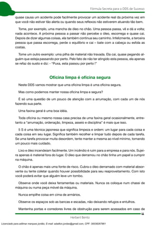 44
Fórmula Secreta para o DDS de Sucesso
Herbert Bento
quase causa um acidente pode facilmente provocar um acidente real da próxima vez em
que você não estiver tão alerta ou quando seus reflexos não estiverem atuando tão bem.
Tome, por exemplo, uma mancha de óleo no chão. Uma pessoa passa, vê e dá a volta;
nada acontece. A próxima pessoa a passar não percebe o óleo, escorrega e quase cai.
Depois de dizer algumas coisas, ela também continua seu caminho. Infelizmente, a terceira
pessoa que passa escorrega, perde o equilíbrio e cai – bate com a cabeça ou esfola as
costas.
Tome um outro exemplo: uma pilha de material não travada. Ela cai, quase pegando al-
guém que esteja passando por perto. Pelo fato de não ter atingido esta pessoa, ela apenas
se refaz do susto e diz: - “Puxa, esta passou por perto !”
Oficina limpa é oficina segura
Neste DDS vamos mostrar que uma oficina limpa é uma oficina segura.
Mas como podemos manter nossa oficina limpa e segura?
É só uma questão de um pouco de atenção com a arrumação, com cada um de nós
fazendo sua parte.
Uma faxina geral é uma boa idéia.
Toda oficina ou mesmo nossa casa precisa de uma faxina geral ocasionalmente, entre-
tanto a “arrumação, ordenação, limpeza, asseio e disciplina” é mais que isso.
5 S é uma técnica japonesa que significa limpeza e ordem: um lugar para cada coisa e
cada coisa em seu lugar. Significa também recolher e limpar tudo depois de cada tarefa.
Se uma tarefa provocar muita desordem, tente manter a mesma ao nível mínimo, tomando
um pouco mais cuidado.
Lixo e óleo incendeiam facilmente. Um incêndio é ruim para a empresa e para nós. Sujei-
ra apenas é material fora do lugar. O óleo que derramou no chão tinha um papel a cumprir
na máquina.
O chão é apenas mais uma fonte de risco. Cubra o óleo derramado com material absor-
vente ou tente coletar quando houver possibilidade para seu reaproveitamento. Com isto
você poderá evitar que alguém leve um tombo.
Observe onde você deixa ferramentas ou materiais. Nunca os coloque num chassi de
máquina ou numa peça móvel da máquina.
Nunca empilhe coisa em cima de armários.
Observe os espaços sob as bancas e escadas, não deixando refugos e entulhos.
Mantenha portas e corredores livres de obstrução para serem acessados em caso de
Licenciado para adilmar marques jordão, E-mail: adailton.jordao@gmail.com, CPF: 30038267861
 