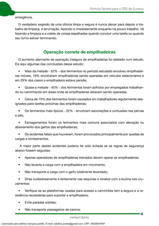 45
Fórmula Secreta para o DDS de Sucesso
Herbert Bento
emergência.
O verdadeiro segredo de uma oficina limpa e segura é nunca deixar para depois o tra-
balho de limpeza, e arrumação, fazendo-o imediatamente enquanto há pouco trabalho. Vá
fazendo a limpeza e a coleta de coisas espalhadas quando concluir uma tarefa ou quando
seu turno estiver terminando.
Operação correta de empilhadeiras
O aumento alarmante de operação insegura de empilhadeiras foi relatado num estudo.
Eis aqui algumas das conclusões desse estudo:
• Mais da metade - 52% - dos ferimentos no período estudado envolveu empilhadei-
ras móveis, 19% envolveram empilhadeiras sendo operadas em veículos estacionários e
em 29% dos casos a empilhadeira estava parada;
• Quase a metade - 45% - dos ferimentos foram sofridos por empregados trabalhan-
do ou caminhando em áreas onde as empilhadeiras estavam sendo operadas;
• Cerca de 15% dos ferimentos foram causados em trabalhadores regularmente des-
ignados para tarefas próximas das empilhadeiras;
• Os ferimentos mais típicos - 22% - envolviam escoriações e contusões nas pernas
e pés;
• Esmagamentos foram os ferimentos mais comuns associados com elevação ou
abaixamento dos garfos das empilhadeiras;
• Os acidentes fatais que houveram, foram provocados principalmente por quedas de
cargas e tombamentos.
A maior parte destes acidentes poderia ter sido evitada se as regras de segurança
abaixo fossem seguidas:
• Apenas operadores de empilhadeiras treinados devem operar as empilhadeiras;
• Não levante a carga com a empilhadeira em movimento;
• Não transporte a carga com o garfo totalmente levantado;
• Dirija cuidadosamente e lentamente nas esquinas e sinalize com a buzina nos cru-
zamentos;
• Verifique se as plataformas usadas para acesso a caminhões tem a largura e a re-
sistência necessárias para suportar a empilhadeira;
• Evite paradas súbitas;
• Não transporte passageiros de carona;
Licenciado para adilmar marques jordão, E-mail: adailton.jordao@gmail.com, CPF: 30038267861
 