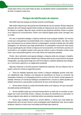 47
Fórmula Secreta para o DDS de Sucesso
Herbert Bento
masse pelo menos uma coisa todos os dias, os resultados seriam surpreendentes. A hora
de fazer a limpeza é toda hora.
Perigos da lubrificação de reparos
Este DDS trata dos perigos envolvidos durante a lubrificação.
Não existe máquina que não precise ser lubrificada de vez em quando. Muitas máquinas
precisam de uma limpeza regularmente e todas as máquinas de vez em quando, precisam
de reparos ou ajustes. Algumas vezes, achamos que podemos lubrificar, limpar ou ajustar
uma máquina em funcionamento. Porém uma máquina ligada pode cortar, esmagar, ferir
ou matar.
Por isso é importante desligar a máquina antes de iniciar qualquer trabalho. Os minutos
a mais que você ganharia na produtividade com a máquina funcionando, não vale o risco
que você assume ao se colocar próximo a engrenagens, correias e dentes que não estão
protegidos. Um ferimento que exige atendimento no ambulatório consumirá mais tempo
do que aquele ganho pôr manter a máquina em funcionamento. Um ferimento que leve um
funcionário a um hospital custará muito para ele mesmo e para a Empresa muitas vezes
mais o que você poderia ganhar numa vida inteira com pequenas paradas.
Porém, não é suficiente você apenas desligar a máquina antes de começar o trabalho.
Se você precisar fazer qualquer trabalho que coloque parte de seu corpo próximo às peças
energizadas, sua segurança exige que você tome alguns cuidados especiais para assegu-
rar o movimento repentino e ou religamento acidental.
Algumas máquinas e circuitos possuem dispositivos especiais. Se sua máquina não os
possui, tenha em mente os seguintes pontos:
• Tome as medidas especiais para manter a máquina desligada quando você esti-
ver trabalhando nela. Coloque uma etiqueta de advertência na chave ou comando. Se
necessário mantenha um empregado próximo a chave a fim de manter outras pessoas af-
astadas. Remova um fusível que desligue completamente o circuito ou alerte aqueles que
estejam próximos ou que possam se aproximar do que você está para fazer;
• Nunca deixe chaves ou outras ferramentas sobre uma máquina, em que uma parti-
da súbita possa arremessá-las;
• Se seu trabalho exigir que você permaneça dentro ou perto de um corredor ou pas-
sagem por onde caminhões entram, coloque uma placa de advertência ou barricada, ou
coloque alguém para alertar os motoristas sobre sua presença naquele local;
• Nunca ligue qualquer máquina ou circuito elétrico, a menos que você esteja ab-
solutamente certo de que nenhum outro empregado está trabalhando nela. Nunca opere
qualquer máquina a menos que você esteja autorizado para operá-la;
Licenciado para adilmar marques jordão, E-mail: adailton.jordao@gmail.com, CPF: 30038267861
 