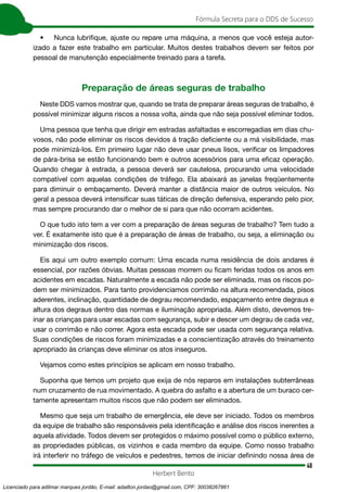 48
Fórmula Secreta para o DDS de Sucesso
Herbert Bento
• Nunca lubrifique, ajuste ou repare uma máquina, a menos que você esteja autor-
izado a fazer este trabalho em particular. Muitos destes trabalhos devem ser feitos por
pessoal de manutenção especialmente treinado para a tarefa.
Preparação de áreas seguras de trabalho
Neste DDS vamos mostrar que, quando se trata de preparar áreas seguras de trabalho, é
possível minimizar alguns riscos a nossa volta, ainda que não seja possível eliminar todos.
Uma pessoa que tenha que dirigir em estradas asfaltadas e escorregadias em dias chu-
vosos, não pode eliminar os riscos devidos á tração deficiente ou a má visibilidade, mas
pode minimizá-los. Em primeiro lugar não deve usar pneus lisos, verificar os limpadores
de pára-brisa se estão funcionando bem e outros acessórios para uma eficaz operação.
Quando chegar à estrada, a pessoa deverá ser cautelosa, procurando uma velocidade
compatível com aquelas condições de tráfego. Ela abaixará as janelas freqüentemente
para diminuir o embaçamento. Deverá manter a distância maior de outros veículos. No
geral a pessoa deverá intensificar suas táticas de direção defensiva, esperando pelo pior,
mas sempre procurando dar o melhor de si para que não ocorram acidentes.
O que tudo isto tem a ver com a preparação de áreas seguras de trabalho? Tem tudo a
ver. É exatamente isto que é a preparação de áreas de trabalho, ou seja, a eliminação ou
minimização dos riscos.
Eis aqui um outro exemplo comum: Uma escada numa residência de dois andares é
essencial, por razões óbvias. Muitas pessoas morrem ou ficam feridas todos os anos em
acidentes em escadas. Naturalmente a escada não pode ser eliminada, mas os riscos po-
dem ser minimizados. Para tanto providenciamos corrimão na altura recomendada, pisos
aderentes, inclinação, quantidade de degrau recomendado, espaçamento entre degraus e
altura dos degraus dentro das normas e iluminação apropriada. Além disto, devemos tre-
inar as crianças para usar escadas com segurança, subir e descer um degrau de cada vez,
usar o corrimão e não correr. Agora esta escada pode ser usada com segurança relativa.
Suas condições de riscos foram minimizadas e a conscientização através do treinamento
apropriado às crianças deve eliminar os atos inseguros.
Vejamos como estes princípios se aplicam em nosso trabalho.
Suponha que temos um projeto que exija de nós reparos em instalações subterrâneas
num cruzamento de rua movimentado. A quebra do asfalto e a abertura de um buraco cer-
tamente apresentam muitos riscos que não podem ser eliminados.
Mesmo que seja um trabalho de emergência, ele deve ser iniciado. Todos os membros
da equipe de trabalho são responsáveis pela identificação e análise dos riscos inerentes a
aquela atividade. Todos devem ser protegidos o máximo possível como o público externo,
as propriedades públicas, os vizinhos e cada membro da equipe. Como nosso trabalho
irá interferir no tráfego de veículos e pedestres, temos de iniciar definindo nossa área de
Licenciado para adilmar marques jordão, E-mail: adailton.jordao@gmail.com, CPF: 30038267861
 