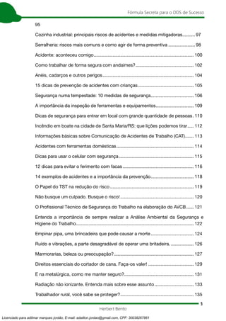 5
Fórmula Secreta para o DDS de Sucesso
Herbert Bento
95
Cozinha industrial: principais riscos de acidentes e medidas mitigadoras........... 97
Serralheria: riscos mais comuns e como agir de forma preventiva...................... 98
Acidente: aconteceu comigo................................................................................ 100
Como trabalhar de forma segura com andaimes?............................................... 102
Anéis, cadarços e outros perigos......................................................................... 104
15 dicas de prevenção de acidentes com crianças............................................. 105
Segurança numa tempestade: 10 medidas de segurança................................... 106
A importância da inspeção de ferramentas e equipamentos............................... 109
Dicas de segurança para entrar em local com grande quantidade de pessoas.. 110
Incêndio em boate na cidade de Santa Maria/RS: que lições podemos tirar...... 112
Informações básicas sobre Comunicação de Acidentes de Trabalho (CAT)........ 113
Acidentes com ferramentas domésticas.............................................................. 114
Dicas para usar o celular com segurança............................................................ 115
12 dicas para evitar o ferimento com facas......................................................... 116
14 exemplos de acidentes e a importância da prevenção................................... 118
O Papel do TST na redução do risco................................................................... 119
Não busque um culpado. Busque o risco!........................................................... 120
O Proﬁssional Técnico de Segurança do Trabalho na elaboração do AVCB....... 121
Entenda a importância de sempre realizar a Análise Ambiental da Segurança e
Higiene do Trabalho.............................................................................................. 122
Empinar pipa, uma brincadeira que pode causar a morte................................... 124
Ruído e vibrações, a parte desagradável de operar uma britadeira.................... 126
Marmorarias, beleza ou preocupação?................................................................ 127
Direitos essenciais do cortador de cana. Faça-os valer!..................................... 129
E na metalúrgica, como me manter seguro?........................................................ 131
Radiação não ionizante. Entenda mais sobre esse assunto................................ 133
Trabalhador rural, você sabe se proteger?........................................................... 135
Licenciado para adilmar marques jordão, E-mail: adailton.jordao@gmail.com, CPF: 30038267861
 