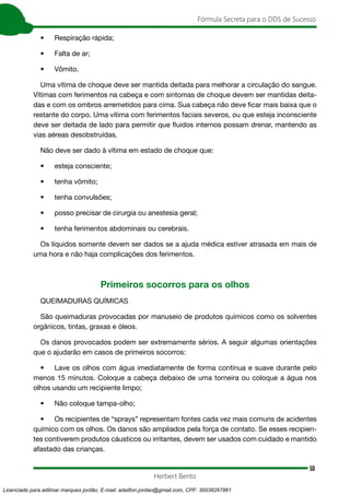50
Fórmula Secreta para o DDS de Sucesso
Herbert Bento
• Respiração rápida;
• Falta de ar;
• Vômito.
Uma vítima de choque deve ser mantida deitada para melhorar a circulação do sangue.
Vítimas com ferimentos na cabeça e com sintomas de choque devem ser mantidas deita-
das e com os ombros arremetidos para cima. Sua cabeça não deve ficar mais baixa que o
restante do corpo. Uma vítima com ferimentos faciais severos, ou que esteja inconsciente
deve ser deitada de lado para permitir que fluidos internos possam drenar, mantendo as
vias aéreas desobstruídas.
Não deve ser dado à vítima em estado de choque que:
• esteja consciente;
• tenha vômito;
• tenha convulsões;
• posso precisar de cirurgia ou anestesia geral;
• tenha ferimentos abdominais ou cerebrais.
Os líquidos somente devem ser dados se a ajuda médica estiver atrasada em mais de
uma hora e não haja complicações dos ferimentos.
Primeiros socorros para os olhos
QUEIMADURAS QUÍMICAS
São queimaduras provocadas por manuseio de produtos químicos como os solventes
orgânicos, tintas, graxas e óleos.
Os danos provocados podem ser extremamente sérios. A seguir algumas orientações
que o ajudarão em casos de primeiros socorros:
• Lave os olhos com água imediatamente de forma contínua e suave durante pelo
menos 15 minutos. Coloque a cabeça debaixo de uma torneira ou coloque a água nos
olhos usando um recipiente limpo;
• Não coloque tampa-olho;
• Os recipientes de “sprays” representam fontes cada vez mais comuns de acidentes
químico com os olhos. Os danos são ampliados pela força de contato. Se esses recipien-
tes contiverem produtos cáusticos ou irritantes, devem ser usados com cuidado e mantido
afastado das crianças.
Licenciado para adilmar marques jordão, E-mail: adailton.jordao@gmail.com, CPF: 30038267861
 