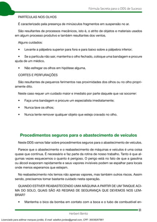 51
Fórmula Secreta para o DDS de Sucesso
Herbert Bento
PARTÍCULAS NOS OLHOS
É caracterizado pela presença de minúsculos fragmentos em suspensão no ar.
São resultantes de processos mecânicos, isto é, o atrito de objetos e materiais usados
em algum processo produtivo e também resultantes dos ventos.
Alguns cuidados:
• Levante a pálpebra superior para fora e para baixo sobre a pálpebra inferior;
• Se a partícula não sair, mantenha o olho fechado, coloque uma bandagem e procure
ajuda de um médico.
• Não esfregar os olhos em hipótese alguma.
CORTES E PERFURAÇÕES
São resultantes de pequenos ferimentos nas proximidades dos olhos ou no olho propri-
amente dito.
Neste caso requer um cuidado maior e imediato por parte daquele que vai socorrer:
• Faça uma bandagem e procure um especialista imediatamente;
• Nunca lave os olhos;
• Nunca tente remover qualquer objeto que esteja cravado no olho.
Procedimentos seguros para o abastecimento de veículos
Neste DDS vamos falar sobre procedimentos seguros para o abastecimento de veículos.
Parece que o abastecimento e o reabastecimento de máquinas e veículos é uma coisa
quase que contínua. É necessário e faz parte da rotina de nosso trabalho. Tanto é que al-
gumas vezes esquecemos o quanto é perigoso. O perigo está no fato de que a gasolina
ou álcool evaporam rapidamente e seus vapores invisíveis podem se espalhar para locais
onde menos esperamos que estejam.
No reabastecimento nós temos não apenas vapores, mas também outros riscos. Assim
sendo, precisamos tomar bastante cuidado nesta operação.
QUANDO ESTIVER REABASTECENDO UMA MÁQUINA A PARTIR DE UM TANQUE ACI-
MA DO SOLO, QUAIS SÃO AS REGRAS DE SEGURANÇA QUE DEVEMOS NOS LEM-
BRAR?
• Mantenha o bico da bomba em contato com a boca e o tubo de combustível en-
Licenciado para adilmar marques jordão, E-mail: adailton.jordao@gmail.com, CPF: 30038267861
 