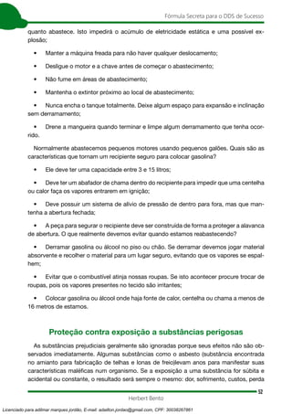 52
Fórmula Secreta para o DDS de Sucesso
Herbert Bento
quanto abastece. Isto impedirá o acúmulo de eletricidade estática e uma possível ex-
plosão;
• Manter a máquina freada para não haver qualquer deslocamento;
• Desligue o motor e a chave antes de começar o abastecimento;
• Não fume em áreas de abastecimento;
• Mantenha o extintor próximo ao local de abastecimento;
• Nunca encha o tanque totalmente. Deixe algum espaço para expansão e inclinação
sem derramamento;
• Drene a mangueira quando terminar e limpe algum derramamento que tenha ocor-
rido.
Normalmente abastecemos pequenos motores usando pequenos galões. Quais são as
características que tornam um recipiente seguro para colocar gasolina?
• Ele deve ter uma capacidade entre 3 e 15 litros;
• Deve ter um abafador de chama dentro do recipiente para impedir que uma centelha
ou calor faça os vapores entrarem em ignição;
• Deve possuir um sistema de alívio de pressão de dentro para fora, mas que man-
tenha a abertura fechada;
• A peça para segurar o recipiente deve ser construída de forma a proteger a alavanca
de abertura. O que realmente devemos evitar quando estamos reabastecendo?
• Derramar gasolina ou álcool no piso ou chão. Se derramar devemos jogar material
absorvente e recolher o material para um lugar seguro, evitando que os vapores se espal-
hem;
• Evitar que o combustível atinja nossas roupas. Se isto acontecer procure trocar de
roupas, pois os vapores presentes no tecido são irritantes;
• Colocar gasolina ou álcool onde haja fonte de calor, centelha ou chama a menos de
16 metros de estamos.
Proteção contra exposição a substâncias perigosas
As substâncias prejudiciais geralmente são ignoradas porque seus efeitos não são ob-
servados imediatamente. Algumas substâncias como o asbesto (substância encontrada
no amianto para fabricação de telhas e lonas de freio)levam anos para manifestar suas
características maléficas num organismo. Se a exposição a uma substância for súbita e
acidental ou constante, o resultado será sempre o mesmo: dor, sofrimento, custos, perda
Licenciado para adilmar marques jordão, E-mail: adailton.jordao@gmail.com, CPF: 30038267861
 