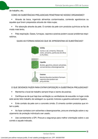 53
Fórmula Secreta para o DDS de Sucesso
Herbert Bento
de trabalho, etc.
COMO AS SUBSTÂNCIAS PREJUDICIAIS PENETRAM NO NOSSO ORGANISMO?
• Através da boca, ingerindo alimentos contaminados, contendo agrotóxicos ou
aqueles que foram preparados através de mãos sujas;
• Por absorção através da pele. O contato da pele com produtos químicos se faz de
modo mais lento;
• Pela respiração. Gases, fumaças, vapores e poeiras podem causar problemas respi-
ratórios.
QUAIS AS FORMAS BÁSICAS QUE SE APRESENTAM AS SUBSTÂNCIAS?
O QUE DEVEMOS FAZER PARA EVITAR EXPOSIÇÃO A SUBSTÂNCIA PREJUDICIAIS?
• Mantenha o local de trabalho sempre limpo e isento de poeiras;
• Certifique-se de que haja boa ventilação ou ventiladores de exaustão no lugar onde
está sendo feito trabalho de soldagem ou quando motores a gasolina estiverem ligados;
• Evite contato da pele com o concreto úmido. O cimento contém produtos que irri-
tam a pele;
• Ao fazer contatos com solventes e desengraxantes, procure orientação sobre o eq-
uipamento de proteção individual a ser usado;
• Use corretamente o EPI. Procure a segurança para melhor orientação sobre o uso
correto e aquele indicado.
Licenciado para adilmar marques jordão, E-mail: adailton.jordao@gmail.com, CPF: 30038267861
 