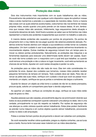 54
Fórmula Secreta para o DDS de Sucesso
Herbert Bento
Proteção das mãos
Dois dos instrumentos mais importantes com os quais trabalhamos são as mãos.
Provavelmente não poderíamos usar qualquer outro dispositivo capaz de substituir nossas
mãos e ainda mantermos a precisão e a capacidade de manobra delas. Como a maioria
das coisas com as quais estamos acostumados, costumamos não nos lembrar de nossas
próprias mãos, exceto quando uma porta prende um de nossos dedos. Aí sim, lembra-
mos que nossas mãos são sensíveis. Infelizmente, logo esquecemos desta situação e
novamente deixamos de lado. Você ficaria surpreso ao saber que os ferimentos nas mãos
representam a maioria dos acidentes incapacitantes que ocorrem no trabalho a cada ano.
A maioria destes acidentes são causados por pontos de pinçamento. Os pontos de
pinçamento tem o mau hábito de nos pegar quando não estamos prestando atenção. Po-
demos evitá-los ficando atentos com relação a sua existência e então tomar os cuidados
adequados. Um bom cuidado é usar luvas adequadas quando estivermos levantando ou
movimentando objetos. Outras medidas de segurança incluem tirar um tempo para re-
mover ou dobrar pontas protuberantes. Naturalmente, as proteções das máquinas e as
ferramentas especiais para executar uma determinada tarefa devem ser usadas. Quan-
do você não toma cuidado com o maquinário com o qual terá que trabalhar, ou quando
você remove uma proteção e não a coloca no lugar novamente, você está aumentando as
chances de ser ferido. Apostar em você nestas situações é perder na certa.
As proteções para as mãos não são nada de novo. Elas tem sido consideradas im-
portantes há anos. Apesar dos cuidados que tomamos, nossas mãos poderão receber
pequenos ferimentos de tempos em tempos. Todo cuidado deve ser dado. Para não ar-
rancar as peles das suas mãos, verifique com cuidado o local que você vai passar movi-
mentando um objeto, certifique-se que as portas e corredores são largos o suficiente.
Quando for descer um objeto ao chão tome o cuidado de não ter os dedos prensados,
procure ajuda, solicite um companheiro para fazer o devido calçamento.
Ao apanhar um objeto, verifique as condições de pega, verifique se suas mãos estão
sujas de graxa ou óleo.
Aquelas pessoas que são casadas, provavelmente alguma vez já brincaram dizendo que
todos os seus problemas começaram quando colocaram uma aliança no dedo. Isto é uma
verdade, principalmente no que diz respeito ao trabalho. Por razões de segurança não
use alianças ou anéis vistosos quando estiver trabalhando. Estas jóias podem facilmente
se prender numa máquina e em outros objetos quando estiver trabalhando, provocando
cortes no dedo e até amputação.
Polias e correias formam pontos de pinçamento e devem ser cobertas com proteções.
Se você necessitar recolher vidros quebrados, pregos ou objetos cortantes, use as luvas
para a tarefa. Nunca tente manusear esse material com as mãos descobertas.
Licenciado para adilmar marques jordão, E-mail: adailton.jordao@gmail.com, CPF: 30038267861
 
