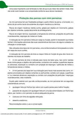 55
Fórmula Secreta para o DDS de Sucesso
Herbert Bento
Uma coisa importante a ser lembrada é o fato de que suas mãos não sentem medo. Elas
vão onde você mandar e se comportarão conforme seus donos mandarem.
Proteção das pernas com mini perneiras
As mini perneiras tem por finalidades proteger a parte inferior da perna, o tornozelo, e o
dorso do pé contra riscos de acidentes de origem mecânica ou térmica.
Riscos de origem mecânica: batida contra, golpes por objetos em movimento, golpes
por objetos cortantes, queda decorrente de entrelaçamento.
Riscos de origem térmica: exposição a temperaturas extremas, projeções de partículas
incandescentes, respingos de metais em fusão.
A indicação da mini perneira é feita por cargo ou função, porém é necessário que todos
tenham informações adicionais das suas características técnicas e de alguns cuidados na
utilização e conservação.
São utilizados dois tipos de mini perneiras, uma confeccionada em lona pesada e a outra
em raspa de couro curtido.
A indicação da mini perneira de lona ou raspa é feita em função do grau dos riscos ex-
istentes nos locais de trabalho:
• A mini perneira de lona é indicada para riscos de baixo grau, tais como: batidas
leves contra peças e objetos não perfurantes; contactos com arestas; superfícies ásperas
ou abravisas; exposição ou contacto com projeção de respingos / partículas de metais a
temperaturas baixas e médias.
• A mini perneira de raspa tem sua indicação para riscos mais severos tais como: im-
pactos provocados por objetos cortantes ou perfurantes; contato com peças, superfícies
e / ou materiais abrasivos; exposição ou contato com projeções de partículas / respingos
incandescentes; calor irradiante.
Exceto pelo material com que são confeccionadas, as mini perneiras tem as seguintes
características comuns:
• ajustagem feita por fechos tipo velcro com quatro partes para melhor fixação;
• passante de vaqueta com ajustagem feita em uma das extremidades com fecho tipo
velcro, par manter a mini perneira na altura adequada da perna;
• costuras com linha de algodão reforçada;
• desenho anatômico.
Recomendações sobre o uso e conservação:
Licenciado para adilmar marques jordão, E-mail: adailton.jordao@gmail.com, CPF: 30038267861
 