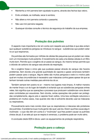 56
Fórmula Secreta para o DDS de Sucesso
Herbert Bento
• Mantenha a mini perneira bem ajustada na perna, através dos fechos tipo velcro.
• Evite umidade, se molhada, secar à sombra;
• Não altere a mini perneira cortando o passante;
• Não use mini perneira rasgada;
• Quaisquer dúvidas consulte o técnico de segurança do trabalho da sua empresa.
Proteção dos pulmões
O aspecto mais importante a ter em conta com respeito aos pulmões é que eles evitam
que qualquer substância perigosa se introduza no sangue - substâncias que podem estar
no ar que respiramos.
Os pulmões são formados por milhões de células tão pequenas que só podem ser vistas
com um microscópio muito potente. O revestimento de cada uma destas células é um filtro
muito bom. Permite que o oxigênio do ar passe ao sangue. Ao mesmo tempo permite que
o dióxido de carbono do sangue saia através da respiração.
Se o oxigênio fosse o único gás que pudesse passar através do sangue não haveria
problemas. Sem dúvida uma grande quantidade de vapores e gases venenosos também
podem passar para o sangue. Alguns deles são muitos perigosos e este é o motivo pelo
qual em muitas circunstâncias é necessário usar máscaras contra gases apesar de que se
tenham tomado outras medidas para eliminá-los do ar.
Também sempre tem poeira no ar - mesmo nos lugares mais limpos. A melhor maneira
de manter limpo o ar do lugar de trabalho é evitando que as substâncias perigosas entres
neles. Isto significa que as operações e processo que produzem substâncias ruins devem
estar controladas por exaustores. Sem dúvida, certas operações não podem ser protegi-
das completamente, alguns pós e vapores ficam soltos. Uma boa ventilação soluciona o
problema em muitos casos, mas quando isto não é suficiente deverão usar-se máscaras
ou respiradores.
Provavelmente seria mais correto dizer que os respiradores e máscaras são protetores
dos pulmões. O problema é que muita gente não quer usá-los. Dizem que lhes causa algum
incômodo - o que não têm em conta é o “incômodo” que lhes podem causar os pulmões
cheios de pó. E se este pó que se respira é venenoso, o problema pode ser muito sério.
A conclusão deste DDS é óbvia: usem os equipamentos de proteção respiratória.
Proteção para a cabeça
Licenciado para adilmar marques jordão, E-mail: adailton.jordao@gmail.com, CPF: 30038267861
 