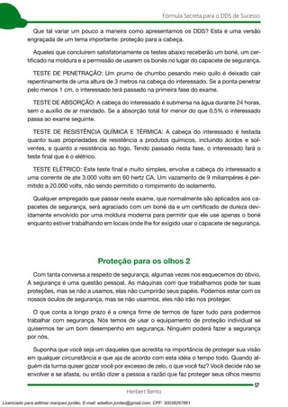 57
Fórmula Secreta para o DDS de Sucesso
Herbert Bento
Que tal variar um pouco a maneira como apresentamos os DDS? Esta é uma versão
engraçada de um tema importante: proteção para a cabeça.
Aqueles que concluírem satisfatoriamente os testes abaixo receberão um boné, um cer-
tificado na moldura e a permissão de usarem os bonés no lugar do capacete de segurança.
TESTE DE PENETRAÇÃO: Um prumo de chumbo pesando meio quilo é deixado cair
repentinamente de uma altura de 3 metros na cabeça do interessado. Se a ponta penetrar
pelo menos 1 cm, o interessado terá passado na primeira fase do exame.
TESTE DE ABSORÇÃO: A cabeça do interessado é submersa na água durante 24 horas,
sem o auxílio de ar mandado. Se a absorção total for menor do que 0,5% o interessado
passa ao exame seguinte.
TESTE DE RESISTÊNCIA QUÍMICA E TÉRMICA: A cabeça do interessado é testada
quanto suas propriedades de resistência a produtos químicos, incluindo ácidos e sol-
ventes, e quanto a resistência ao fogo. Tendo passado nesta fase, o interessado fará o
teste final que é o elétrico.
TESTE ELÉTRICO: Este teste final e muito simples, envolve a cabeça do interessado a
uma corrente de ate 3.000 volts em 60 hertz CA. Um vazamento de 9 miliampéres é per-
mitido a 20.000 volts, não sendo permitido o rompimento do isolamento.
Qualquer empregado que passar neste exame, que normalmente são aplicados aos ca-
pacetes de segurança, será agraciado com um boné da e um certificado de dureza dev-
idamente envolvido por uma moldura moderna para permitir que ele use apenas o boné
enquanto estiver trabalhando em locais onde lhe for exigido usar o capacete de segurança.
Proteção para os olhos 2
Com tanta conversa a respeito de segurança, algumas vezes nos esquecemos do óbvio.
A segurança é uma questão pessoal. As máquinas com que trabalhamos pode ter suas
proteções, mas se não a usamos, elas não cumprirão seus papéis. Podemos estar com os
nossos óculos de segurança, mas se não usarmos, eles não irão nos proteger.
O que conta a longo prazo é a crença firme de termos de fazer tudo para podermos
trabalhar com segurança. Nós temos de usar o equipamento de proteção individual se
quisermos ter um bom desempenho em segurança. Ninguém poderá fazer a segurança
por nós.
Suponha que você seja um daqueles que acredita na importância de proteger sua visão
em qualquer circunstância e que aja de acordo com esta idéia o tempo todo. Quando al-
guém da turma quiser gozar você por excesso de zelo, o que você faz? Você decide não se
envolver e se afasta, ou então dizer a pessoa a razão que faz proteger seus olhos mesmo
Licenciado para adilmar marques jordão, E-mail: adailton.jordao@gmail.com, CPF: 30038267861
 