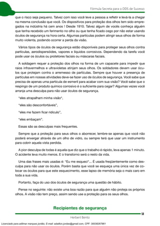 58
Fórmula Secreta para o DDS de Sucesso
Herbert Bento
que o risco seja pequeno. Talvez com isso você leve a pessoa a refletir e levá-la a chegar
na mesma conclusão que você. Os dispositivos para proteção dos olhos tem sido empre-
gados na indústria há cem anos ! Desde 1910. Talvez algum de vocês conheça alguém
que tenha recebido um ferimento no olho ou que tenha ficado cego por não estar usando
óculos de segurança na hora certa. Algumas partículas podem atingir seus olhos de forma
muito violenta, podendo ocorrer a perda da visão.
Vários tipos de óculos de segurança estão disponíveis para proteger seus olhos contra
partículas, aerodispersóides, vapores e líquidos corrosivos. Dependendo da tarefa você
pode usar os óculos ou protetores faciais ou máscaras faciais.
A soldagem requer a proteção dos olhos na forma de um capacete para impedir que
raios infravermelhos e ultravioletas atinjam seus olhos. Os soldadores devem usar ócu-
los que protejam contra o arremesso de partículas. Sempre que houver a presença de
partículas em nossas atividades deve-se fazer uso de óculos de segurança. Você sabe que
precisa de apenas uma partícula de esmeril para acabar com sua visão? Você sabe que o
respingo de um produto químico corrosivo é o suficiente para cegar? Algumas vezes você
arranja uma desculpa para não usar óculos de segurança.
“eles atrapalham minha visão“,
“eles são desconfortáveis”,
“eles me fazem ficar ridículo”,
“eles embaçam”.
Essas são as desculpas mais frequentes.
Sempre que a proteção para seus olhos o aborrecer, lembre-se apenas que você não
poderá enxergar através de um olho de vidro, ou sempre terá que usar um instrumento
para cobrir aquela vista perdida.
A pior desculpa de todas é aquela que diz que o trabalho é rápido, leva apenas 1 minuto.
O acidente leva muito menos. E o transtorno será o resto da vida.
Uma das frases mais usadas é: “Eu me esqueci“... É usada freqüentemente como des-
culpa para não usar os óculos. Porém basta que você se esqueça uma única vez de co-
locar os óculos para que este esquecimento, esse lapso de memória seja o mais caro em
toda a sua vida.
Portanto, faça do uso dos óculos de segurança uma questão de hábito.
Pense no seguinte: não existe uma boa razão para que alguém não proteja os próprios
olhos. A visão não tem preço, assim sendo use a proteção para os seus olhos.
Recipientes de segurança
Licenciado para adilmar marques jordão, E-mail: adailton.jordao@gmail.com, CPF: 30038267861
 