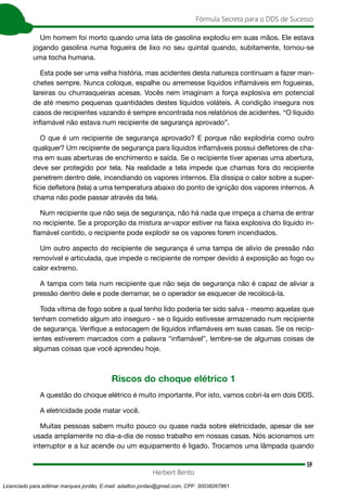 59
Fórmula Secreta para o DDS de Sucesso
Herbert Bento
Um homem foi morto quando uma lata de gasolina explodiu em suas mãos. Ele estava
jogando gasolina numa fogueira de lixo no seu quintal quando, subitamente, tornou-se
uma tocha humana.
Esta pode ser uma velha história, mas acidentes desta natureza continuam a fazer man-
chetes sempre. Nunca coloque, espalhe ou arremesse líquidos inflamáveis em fogueiras,
lareiras ou churrasqueiras acesas. Vocês nem imaginam a força explosiva em potencial
de até mesmo pequenas quantidades destes líquidos voláteis. A condição insegura nos
casos de recipientes vazando é sempre encontrada nos relatórios de acidentes. “O líquido
inflamável não estava num recipiente de segurança aprovado”.
O que é um recipiente de segurança aprovado? E porque não explodiria como outro
qualquer? Um recipiente de segurança para líquidos inflamáveis possui defletores de cha-
ma em suas aberturas de enchimento e saída. Se o recipiente tiver apenas uma abertura,
deve ser protegido por tela. Na realidade a tela impede que chamas fora do recipiente
penetrem dentro dele, incendiando os vapores internos. Ela dissipa o calor sobre a super-
fície defletora (tela) a uma temperatura abaixo do ponto de ignição dos vapores internos. A
chama não pode passar através da tela.
Num recipiente que não seja de segurança, não há nada que impeça a chama de entrar
no recipiente. Se a proporção da mistura ar-vapor estiver na faixa explosiva do líquido in-
flamável contido, o recipiente pode explodir se os vapores forem incendiados.
Um outro aspecto do recipiente de segurança é uma tampa de alívio de pressão não
removível e articulada, que impede o recipiente de romper devido á exposição ao fogo ou
calor extremo.
A tampa com tela num recipiente que não seja de segurança não é capaz de aliviar a
pressão dentro dele e pode derramar, se o operador se esquecer de recolocá-la.
Toda vítima de fogo sobre a qual tenho lido poderia ter sido salva - mesmo aquelas que
tenham cometido algum ato inseguro - se o líquido estivesse armazenado num recipiente
de segurança. Verifique a estocagem de líquidos inflamáveis em suas casas. Se os recip-
ientes estiverem marcados com a palavra “inflamável”, lembre-se de algumas coisas de
algumas coisas que você aprendeu hoje.
Riscos do choque elétrico 1
A questão do choque elétrico é muito importante. Por isto, vamos cobrí-la em dois DDS.
A eletricidade pode matar você.
Muitas pessoas sabem muito pouco ou quase nada sobre eletricidade, apesar de ser
usada amplamente no dia-a-dia de nosso trabalho em nossas casas. Nós acionamos um
interruptor e a luz acende ou um equipamento é ligado. Trocamos uma lâmpada quando
Licenciado para adilmar marques jordão, E-mail: adailton.jordao@gmail.com, CPF: 30038267861
 