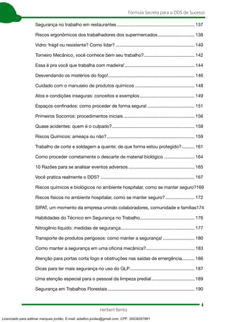6
Fórmula Secreta para o DDS de Sucesso
Herbert Bento
Segurança no trabalho em restaurantes.............................................................. 137
Riscos ergonômicos dos trabalhadores dos supermercados.............................. 138
Vidro: frágil ou resistente? Como lidar?............................................................... 140
Torneiro Mecânico, você conhece bem seu trabalho?........................................ 142
Essa é pra você que trabalha com madeira!........................................................ 144
Desvendando os mistérios do fogo!..................................................................... 146
Cuidado com o manuseio de produtos químicos................................................ 148
Atos e condições inseguras: conceitos e exemplos............................................ 149
Espaços confinados: como proceder de forma segura!...................................... 151
Primeiros Socorros: procedimentos iniciais......................................................... 156
Quase acidentes: quem é o culpado?.................................................................. 158
Riscos Químicos: ameaça ou não?...................................................................... 159
Trabalho de corte e soldagem a quente: de que forma estou protegido?........... 161
Como proceder corretamente o descarte de material biológico......................... 164
10 Razões para se analisar eventos adversos..................................................... 165
Você pratica realmente o DDS?........................................................................... 167
Riscos químicos e biológicos no ambiente hospitalar, como se manter seguro?.169
Riscos físicos no ambiente hospitalar, como se manter seguro?........................ 172
SIPAT, um momento da empresa unindo colaboradores, comunidade e famílias.174
Habilidades do Técnico em Segurança no Trabalho............................................ 176
Nitrogênio líquido: medidas de segurança........................................................... 177
Transporte de produtos perigosos: como manter a segurança!.......................... 180
Como manter a segurança em uma oficina mecânica?....................................... 183
Atenção para portas corta fogo e obstruções nas saídas de emergência........... 186
Dicas para ter mais segurança no uso do GLP.................................................... 187
Uma atenção especial para o pessoal da limpeza predial................................... 189
Segurança em Trabalhos Florestais..................................................................... 190
Licenciado para adilmar marques jordão, E-mail: adailton.jordao@gmail.com, CPF: 30038267861
 