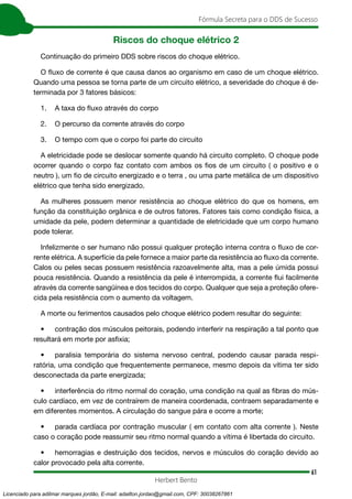 61
Fórmula Secreta para o DDS de Sucesso
Herbert Bento
Riscos do choque elétrico 2
Continuação do primeiro DDS sobre riscos do choque elétrico.
O fluxo de corrente é que causa danos ao organismo em caso de um choque elétrico.
Quando uma pessoa se torna parte de um circuito elétrico, a severidade do choque é de-
terminada por 3 fatores básicos:
1. A taxa do fluxo através do corpo
2. O percurso da corrente através do corpo
3. O tempo com que o corpo foi parte do circuito
A eletricidade pode se deslocar somente quando há circuito completo. O choque pode
ocorrer quando o corpo faz contato com ambos os fios de um circuito ( o positivo e o
neutro ), um fio de circuito energizado e o terra , ou uma parte metálica de um dispositivo
elétrico que tenha sido energizado.
As mulheres possuem menor resistência ao choque elétrico do que os homens, em
função da constituição orgânica e de outros fatores. Fatores tais como condição física, a
umidade da pele, podem determinar a quantidade de eletricidade que um corpo humano
pode tolerar.
Infelizmente o ser humano não possui qualquer proteção interna contra o fluxo de cor-
rente elétrica. A superfície da pele fornece a maior parte da resistência ao fluxo da corrente.
Calos ou peles secas possuem resistência razoavelmente alta, mas a pele úmida possui
pouca resistência. Quando a resistência da pele é interrompida, a corrente flui facilmente
através da corrente sangüínea e dos tecidos do corpo. Qualquer que seja a proteção ofere-
cida pela resistência com o aumento da voltagem.
A morte ou ferimentos causados pelo choque elétrico podem resultar do seguinte:
• contração dos músculos peitorais, podendo interferir na respiração a tal ponto que
resultará em morte por asfixia;
• paralisia temporária do sistema nervoso central, podendo causar parada respi-
ratória, uma condição que frequentemente permanece, mesmo depois da vítima ter sido
desconectada da parte energizada;
• interferência do ritmo normal do coração, uma condição na qual as fibras do mús-
culo cardíaco, em vez de contraírem de maneira coordenada, contraem separadamente e
em diferentes momentos. A circulação do sangue pára e ocorre a morte;
• parada cardíaca por contração muscular ( em contato com alta corrente ). Neste
caso o coração pode reassumir seu ritmo normal quando a vítima é libertada do circuito.
• hemorragias e destruição dos tecidos, nervos e músculos do coração devido ao
calor provocado pela alta corrente.
Licenciado para adilmar marques jordão, E-mail: adailton.jordao@gmail.com, CPF: 30038267861
 