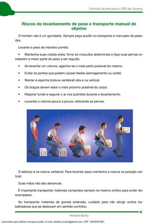 62
Fórmula Secreta para o DDS de Sucesso
Herbert Bento
Riscos do levantamento de peso e transporte manual de
objetos
O homem não é um guindaste. Sempre peça auxilio no transporte e manuseio de pesa-
dos.
Levante o peso de maneira correta:
• Mantenha suas costas ereta, firme os músculos abdominais e faça suas pernas re-
ceberem a maior parte do peso a ser erguido.
• Ao levantar um volume, agachar-se o mais perto possível do mesmo.
• Evitar os pontos que podem causar lesões (esmagamento ou corte).
• Manter a espinha (coluna vertebral) reta e na vertical.
• Os braços devem estar o mais próximo possível do corpo.
• Respirar fundo e segurar o ar nos pulmões durante o levantamento.
• Levantar o volume pouco a pouco, esticando as pernas.
O esforço é na coluna vertebral. Para levantar peso mantenha a coluna na posição ver-
tical.
Suas mãos não são alavancas.
É importante transportar materiais compridos sempre no mesmo ombro para evitar de-
scompasso.
Ao transportar materiais de grande extensão, cuidado para não atingir outros tra-
balhadores que se deslocam em sentido contrário.
Licenciado para adilmar marques jordão, E-mail: adailton.jordao@gmail.com, CPF: 30038267861
 