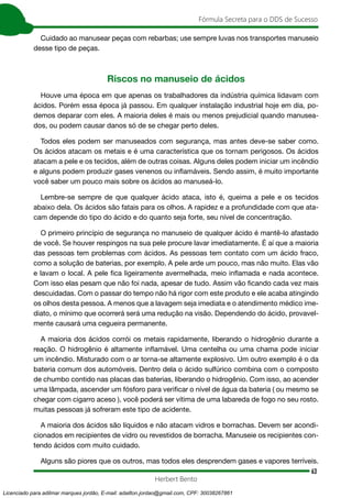 63
Fórmula Secreta para o DDS de Sucesso
Herbert Bento
Cuidado ao manusear peças com rebarbas; use sempre luvas nos transportes manuseio
desse tipo de peças.
Riscos no manuseio de ácidos
Houve uma época em que apenas os trabalhadores da indústria química lidavam com
ácidos. Porém essa época já passou. Em qualquer instalação industrial hoje em dia, po-
demos deparar com eles. A maioria deles é mais ou menos prejudicial quando manusea-
dos, ou podem causar danos só de se chegar perto deles.
Todos eles podem ser manuseados com segurança, mas antes deve-se saber como.
Os ácidos atacam os metais e é uma característica que os tornam perigosos. Os ácidos
atacam a pele e os tecidos, além de outras coisas. Alguns deles podem iniciar um incêndio
e alguns podem produzir gases venenos ou inflamáveis. Sendo assim, é muito importante
você saber um pouco mais sobre os ácidos ao manuseá-lo.
Lembre-se sempre de que qualquer ácido ataca, isto é, queima a pele e os tecidos
abaixo dela. Os ácidos são fatais para os olhos. A rapidez e a profundidade com que ata-
cam depende do tipo do ácido e do quanto seja forte, seu nível de concentração.
O primeiro princípio de segurança no manuseio de qualquer ácido é mantê-lo afastado
de você. Se houver respingos na sua pele procure lavar imediatamente. É aí que a maioria
das pessoas tem problemas com ácidos. As pessoas tem contato com um ácido fraco,
como a solução de baterias, por exemplo. A pele arde um pouco, mas não muito. Elas vão
e lavam o local. A pele fica ligeiramente avermelhada, meio inflamada e nada acontece.
Com isso elas pesam que não foi nada, apesar de tudo. Assim vão ficando cada vez mais
descuidadas. Com o passar do tempo não há rigor com este produto e ele acaba atingindo
os olhos desta pessoa. A menos que a lavagem seja imediata e o atendimento médico ime-
diato, o mínimo que ocorrerá será uma redução na visão. Dependendo do ácido, provavel-
mente causará uma cegueira permanente.
A maioria dos ácidos corrói os metais rapidamente, liberando o hidrogênio durante a
reação. O hidrogênio é altamente inflamável. Uma centelha ou uma chama pode iniciar
um incêndio. Misturado com o ar torna-se altamente explosivo. Um outro exemplo é o da
bateria comum dos automóveis. Dentro dela o ácido sulfúrico combina com o composto
de chumbo contido nas placas das baterias, liberando o hidrogênio. Com isso, ao acender
uma lâmpada, ascender um fósforo para verificar o nível de água da bateria ( ou mesmo se
chegar com cigarro aceso ), você poderá ser vítima de uma labareda de fogo no seu rosto.
muitas pessoas já sofreram este tipo de acidente.
A maioria dos ácidos são líquidos e não atacam vidros e borrachas. Devem ser acondi-
cionados em recipientes de vidro ou revestidos de borracha. Manuseie os recipientes con-
tendo ácidos com muito cuidado.
Alguns são piores que os outros, mas todos eles desprendem gases e vapores terríveis.
Licenciado para adilmar marques jordão, E-mail: adailton.jordao@gmail.com, CPF: 30038267861
 