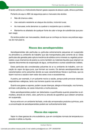 64
Fórmula Secreta para o DDS de Sucesso
Herbert Bento
O ácido sulfúrico e o hidrocloreto liberam gases capazes de atacar a pele, olhos e pulmões.
Portanto eis aqui o ABC da segurança para o manuseio dos ácidos:
• Não dê chance a eles;
• Use vestuário resistente ao ataque dos ácidos, incluindo luvas;
• Ao manusear, evite derramar ou quebrar o recipiente que o contém;
• Mantenha-os afastado de qualquer fonte de calor e longe de substâncias que pos-
sam reagir.
Os ácidos podem ser manuseados, desde que se conheça os riscos e as praticas segu-
ras de manuseá-lo.
Riscos dos aerodispersóides
Aerodispersóides são partículas ou gotículas extremamente pequenas em suspensão
na atmosfera ou ambiente de trabalho que são transportados pela corrente de ar. Estas
partículas são geradas pela ruptura mecânica de sólidos como minerais ou vegetais pulver-
izados a que chamamos de poeira ou como também os materiais líquidos que originam os
vapores decorrentes da evaporação de água, combustíveis e outras substâncias voláteis.
Estas partículas são consideradas poluentes do ar ou ambiente de trabalho, com ex-
ceção do vapor da água pura, que formam as nuvens. Os demais aerodispersóides são
caracterizados como poluentes devido as suas características físicas e químicas, que os
fazem nocivos a saúde e bem estar dos seres vivos e ecossistemas.
A poeira, por exemplo, é um poluente nocivo a saúde, porque pode provocar doenças
respiratórias e alérgicas, tanto nos homens quanto nos animais.
Quanto aos gases e vapores, podem causar doenças, alergia e intoxicação, nos homens,
animais e até plantas, às vezes induzindo a morte precoce.
Estes aerodispersóides podem ser detectados e quantificados quando presentes na at-
mosfera, através do cheiro, odor, perfume ou através de aparelhos que coletam amostras
em suspensão.
Nunca entre em um ambiente fechado, onde são armazenados produtos químicos, pois
a concentração de aerodispersóides poderá ser suficientemente letal.
Riscos dos vapores
Vapor é a fase gasosa de uma substância, que em condições normais de temperatura e
pressão é sólida ou líquida.
Licenciado para adilmar marques jordão, E-mail: adailton.jordao@gmail.com, CPF: 30038267861
 
