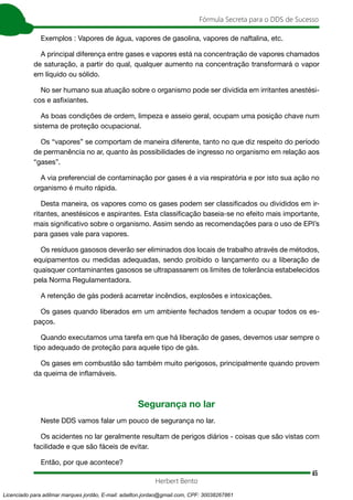65
Fórmula Secreta para o DDS de Sucesso
Herbert Bento
Exemplos : Vapores de água, vapores de gasolina, vapores de naftalina, etc.
A principal diferença entre gases e vapores está na concentração de vapores chamados
de saturação, a partir do qual, qualquer aumento na concentração transformará o vapor
em líquido ou sólido.
No ser humano sua atuação sobre o organismo pode ser dividida em irritantes anestési-
cos e asfixiantes.
As boas condições de ordem, limpeza e asseio geral, ocupam uma posição chave num
sistema de proteção ocupacional.
Os “vapores” se comportam de maneira diferente, tanto no que diz respeito do período
de permanência no ar, quanto às possibilidades de ingresso no organismo em relação aos
“gases”.
A via preferencial de contaminação por gases é a via respiratória e por isto sua ação no
organismo é muito rápida.
Desta maneira, os vapores como os gases podem ser classificados ou divididos em ir-
ritantes, anestésicos e aspirantes. Esta classificação baseia-se no efeito mais importante,
mais significativo sobre o organismo. Assim sendo as recomendações para o uso de EPI’s
para gases vale para vapores.
Os resíduos gasosos deverão ser eliminados dos locais de trabalho através de métodos,
equipamentos ou medidas adequadas, sendo proibido o lançamento ou a liberação de
quaisquer contaminantes gasosos se ultrapassarem os limites de tolerância estabelecidos
pela Norma Regulamentadora.
A retenção de gás poderá acarretar incêndios, explosões e intoxicações.
Os gases quando liberados em um ambiente fechados tendem a ocupar todos os es-
paços.
Quando executamos uma tarefa em que há liberação de gases, devemos usar sempre o
tipo adequado de proteção para aquele tipo de gás.
Os gases em combustão são também muito perigosos, principalmente quando provem
da queima de inflamáveis.
Segurança no lar
Neste DDS vamos falar um pouco de segurança no lar.
Os acidentes no lar geralmente resultam de perigos diários - coisas que são vistas com
facilidade e que são fáceis de evitar.
Então, por que acontece?
Licenciado para adilmar marques jordão, E-mail: adailton.jordao@gmail.com, CPF: 30038267861
 