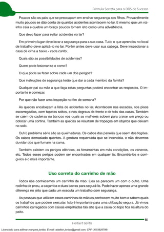 66
Fórmula Secreta para o DDS de Sucesso
Herbert Bento
Poucos são os pais que se preocupam em ensinar segurança aos filhos. Provavelmente
muito poucos se dão conta de quantos acidentes acontecem no lar. E mesmo que um viz-
inho caia e quebre um braço poucos tomam isto como uma advertência.
Que devo fazer para evitar acidentes no lar?
Em primeiro lugar deve levar a segurança para a sua casa. Tudo o que aprendeu no local
de trabalho deve aplicá-lo no lar. Porém antes deve usar sua cabeça. Deve inspecionar a
casa de cima a baixo - cada canto.
Quais são as possibilidades de acidentes?
Quem pode lesionar-se e como?
O que pode se fazer sobre cada um dos perigos?
Que instruções de segurança terão que dar a cada membro da família?
Qualquer pai ou mãe a que faça estas perguntas poderá encontrar as respostas. O im-
portante é começar.
Por que não fazer uma inspeção no fim de semana?
As quedas encabeçam a lista de acidentes no lar. Acontecem nas escadas, nos pisos
escorregadios, com tapetes soltos, e nos degraus de frente e de trás das casas. Também
se caem de cadeiras ou bancos nos quais as mulheres sobem para cravar um prego ou
colocar uma cortina. Também as quedas se resultam de tropeços em objetos que deixam
no solo.
Outro problema sério são as queimaduras. Os cabos das panelas que saem dos fogões.
Os cabos demasiado quentes. A gordura requentada que se incendeia, e não devemos
duvidar dos que fumam na cama.
Também existem os perigos elétricos, as ferramentas em más condições, os venenos,
etc. Todos esses perigos podem ser encontrados em qualquer lar. Encontrá-los e corri-
gi-los é o mais importante.
Uso correto do carrinho de mão
Todos nós conhecemos um carrinho de mão. Eles se parecem um com o outro. Uma
rodinha de pneu, a caçamba e duas barras para segurá-lo. Pode haver apenas uma grande
diferença no jeito que cada um executa um trabalho com segurança.
As pessoas que utilizam esses carrinhos de mão os conhecem muito bem e sabem quais
os trabalhos que podem executar. Isto é importante para uma utilização segura. Já vimos
carrinhos carregados com caixas empilhadas tão alto que a caixa do topo fica na altura do
peito.
Licenciado para adilmar marques jordão, E-mail: adailton.jordao@gmail.com, CPF: 30038267861
 