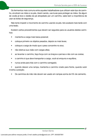 67
Fórmula Secreta para o DDS de Sucesso
Herbert Bento
Os ferimentos mais comuns entre aqueles trabalhadores que utilizam este tipo de carrin-
ho, envolvem as mãos e os pés. Assim sendo, use luvas para proteger as mãos. Se algum
de vocês já teve o dedão do pé atropelado por um carrinho, sabe bem a importância de
usar as botas de segurança.
Não tente impedir o movimento do carrinho usando os pés. Isto acabará mais tarde com
uma lesão.
Existem certos procedimentos que devem ser seguidos para os usuários destes carrin-
hos:
• mantenha a carga mais baixa possível;
• coloque primeiro os objetos pesados, depois os mais leves;
• coloque a carga de modo que o peso concentre no eixo;
• não obstrua sua visão com cargas altas;
• ao levantar o carrinho, faça força com os braços e pernas e não com as costas;
• o carrinho é que deve transportar a carga, você só empurra e equilibra;
• nunca ande para trás com o carrinho carregado;
• quando descer uma rampa, mantenha o carrinho virado para frente, quando subir
inverta a posição;
• Os carrinhos de mão não devem ser usado em rampas acima de 5% de caimento.
Licenciado para adilmar marques jordão, E-mail: adailton.jordao@gmail.com, CPF: 30038267861
 