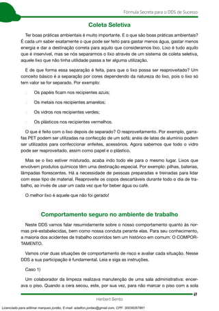 69
Fórmula Secreta para o DDS de Sucesso
Herbert Bento
Coleta Seletiva
Ter boas práticas ambientais é muito importante. E o que são boas práticas ambientais?
É cada um saber exatamente o que pode ser feito para gastar menos água, gastar menos
energia e dar a destinação correta para aquilo que consideramos lixo. Lixo é tudo aquilo
que é inservível, mas se nós separarmos o lixo através de um sistema de coleta seletiva,
aquele lixo que não tinha utilidade passa a ter alguma utilização.
E de que forma essa separação é feita, para que o lixo possa ser reaproveitado? Um
conceito básico é a separação por cores dependendo da natureza do lixo, pois o lixo só
tem valor se for separado. Por exemplo:
 Os papéis ficam nos recipientes azuis;
 Os metais nos recipientes amarelos;
 Os vidros nos recipientes verdes;
 Os plásticos nos recipientes vermelhos.
O que é feito com o lixo depois de separado? O reaproveitamento. Por exemplo, garra-
fas PET podem ser utilizadas na confecção de um sofá; anéis de latas de alumínio podem
ser utilizados para confeccionar enfeites, acessórios. Agora sabemos que todo o vidro
pode ser reaproveitado, assim como papel e o plástico.
Mas se o lixo estiver misturado, acaba indo todo ele para o mesmo lugar. Lixos que
envolvem produtos químicos têm uma destinação especial. Por exemplo: pilhas, baterias,
lâmpadas florescentes. Há a necessidade de pessoas preparadas e treinadas para lidar
com esse tipo de material. Reaproveite os copos descartáveis durante todo o dia de tra-
balho, ao invés de usar um cada vez que for beber água ou café.
O melhor lixo é aquele que não foi gerado!
Comportamento seguro no ambiente de trabalho
Neste DDS vamos falar resumidamente sobre o nosso comportamento quanto às nor-
mas pré-estabelecidas, bem como nossa conduta perante elas. Para seu conhecimento,
a maioria dos acidentes de trabalho ocorridos tem um histórico em comum: O COMPOR-
TAMENTO.
Vamos criar duas situações de comportamento de risco e avaliar cada situação. Nesse
DDS a sua participação é fundamental. Leia e siga as instruções.
Caso 1)
Um colaborador da limpeza realizava manutenção de uma sala administrativa: encer-
ava o piso. Quando a cera secou, este, por sua vez, para não marcar o piso com a sola
Licenciado para adilmar marques jordão, E-mail: adailton.jordao@gmail.com, CPF: 30038267861
 